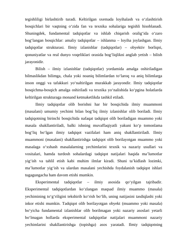 tegishliligi  birlashtirib  turadi.  Keltirilgan  sxemada  loyihalash  va  o‘zlashtirish
bosqichlari bir vaqtning o‘zida fan va texnika sohalariga tegishli hisoblanadi.
Shuningdek,  fundamental  tadqiqotlar  va  ishlab  chiqarish  oralig‘ida  o‘zaro
bog‘langan bosqichlar: amaliy tadqiqotlar – ishlanma – loyiha joylashgan. Ilmiy
tadqiqotlar  strukturasi.  Ilmiy  izlanishlar  (tadqiqotlar)  –  obyektiv  borliqni,
qonuniyatlar va real dunyo voqeliklari orasida bog‘liqlikni anglab yetish – bilish
jarayonidir.
Bilish  –  ilmiy  izlanishlar  (tadqiqotlar)  yordamida  amalga  oshiriladigan
bilmaslikdan bilimga, chala yoki noaniq bilimlardan to‘laroq va aniq bilimlarga
inson onggi va tafakkuri yo‘naltirilgan murakkab jarayondir. Ilmiy tadqiqotlar
bosqichma-bosqich amalga oshiriladi va texnika yo‘nalishida ko‘pgina holatlarda
keltirilgan strukturaga monand ketmaketlikda tashkil etiladi.
Ilmiy  tadqiqotlar  olib  borishni  har  bir  bosqichida  ilmiy  muammoni
(masalani) umumiy yechimi bilan bog‘liq ilmiy izlanishlar olib boriladi. Ilmiy
tadqiqotning birinchi bosqichida nafaqat tadqiqot olib boriladigan muammo yoki
masala  shakllantiriladi,  balki  ishning  muvaffaqiyatli  yakuni  ko‘p  tomonlama
bog‘liq  bo‘lgan  ilmiy  tadqiqot  vazifalari  ham  aniq  shakllantiriladi.  Ilmiy
muammoni (masalani) shakllantirishga tadqiqot olib borilayotgan muammo yoki
masalaga  o‘xshash  masalalarning  yechimlarini  texnik  va  nazariy  usullari  va
vositalari,  hamda  turdosh  sohalardagi  tadqiqot  natijalari  haqida  ma’lumotlar
yig‘ish  va  tahlil  etish  kabi  muhim  ilmlar  kiradi.  Shuni  ta’kidlash  lozimki,
ma’lumotlar yig‘ish va ulardan masalani yechishda foydalanish tadqiqot ishlari
tugagungacha ham davom etishi mumkin.
Eksperimental  tadqiqotlar  –  ilmiy  asosida  qo‘yilgan  tajribadir.
Eksperimental  tadqiqotlardan  ko‘zlangan  maqsad  ilmiy  muammo  (masala)
yechimining to‘g‘riligini tekshirib ko‘rish bo‘lib, uning natijasini tasdiqlashi yoki
inkor etishi mumkin. Tadqiqot olib borilayotgan obyekt (muammo yoki masala)
bo‘yicha fundamental izlanishlar  olib borilmagan yoki nazariy asoslari  yetarli
bo‘lmagan  hollarda  eksperimental  tadqiqotlar  natijalari  muammoni  nazariy
yechimlarini  shakllantirishga  (topishga)  asos  yaratadi.  Ilmiy  tadqiqotning
