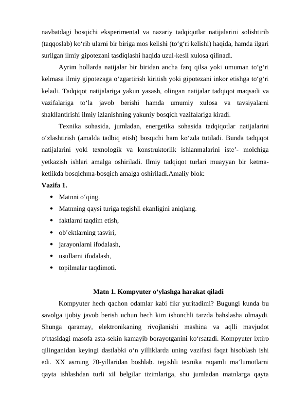 navbatdagi bosqichi eksperimental va nazariy tadqiqotlar natijalarini solishtirib
(taqqoslab) ko‘rib ularni bir biriga mos kelishi (to‘g‘ri kelishi) haqida, hamda ilgari
surilgan ilmiy gipotezani tasdiqlashi haqida uzul-kesil xulosa qilinadi.
Ayrim hollarda natijalar bir biridan ancha farq qilsa yoki umuman to‘g‘ri
kelmasa ilmiy gipotezaga o‘zgartirish kiritish yoki gipotezani inkor etishga to‘g‘ri
keladi. Tadqiqot natijalariga yakun yasash, olingan natijalar tadqiqot maqsadi va
vazifalariga  to‘la  javob  berishi  hamda  umumiy  xulosa  va  tavsiyalarni
shakllantirishi ilmiy izlanishning yakuniy bosqich vazifalariga kiradi.
Texnika  sohasida,  jumladan,  energetika  sohasida  tadqiqotlar  natijalarini
o‘zlashtirish (amalda tadbiq etish) bosqichi ham ko‘zda tutiladi. Bunda tadqiqot
natijalarini  yoki  texnologik  va  konstruktorlik  ishlanmalarini  iste’-  molchiga
yetkazish ishlari amalga oshiriladi. Ilmiy tadqiqot turlari muayyan bir ketma-
ketlikda bosqichma-bosqich amalga oshiriladi.Amaliy blok:
Vazifa 1.

Matnni o‘qing. 

Matnning qaysi turiga tegishli ekanligini aniqlang.

faktlarni taqdim etish, 

ob’ektlarning tasviri,

jarayonlarni ifodalash, 

usullarni ifodalash, 

topilmalar taqdimoti.
Matn 1. Kompyuter o‘ylashga harakat qiladi
Kompyuter hech qachon odamlar kabi fikr yuritadimi? Bugungi kunda bu
savolga ijobiy javob berish uchun hech kim ishonchli tarzda bahslasha olmaydi.
Shunga  qaramay,  elektronikaning  rivojlanishi  mashina  va  aqlli  mavjudot
o‘rtasidagi masofa asta-sekin kamayib borayotganini ko‘rsatadi. Kompyuter ixtiro
qilinganidan keyingi dastlabki o‘n yilliklarda uning vazifasi faqat hisoblash ishi
edi. XX asrning 70-yillaridan boshlab. tegishli  texnika raqamli  ma’lumotlarni
qayta  ishlashdan  turli  xil  belgilar  tizimlariga,  shu  jumladan  matnlarga  qayta
