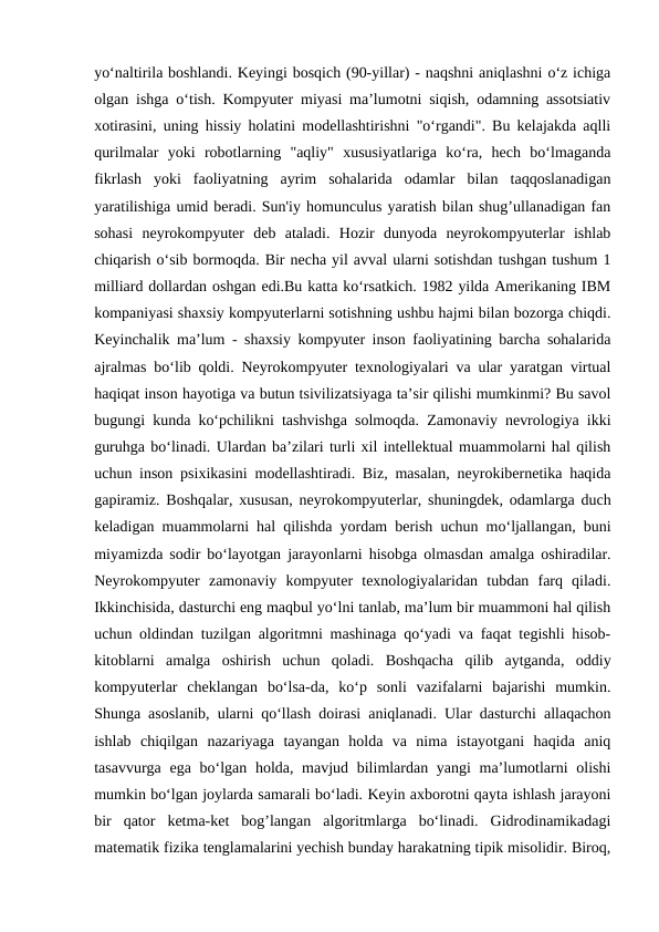 yo‘naltirila boshlandi. Keyingi bosqich (90-yillar) - naqshni aniqlashni o‘z ichiga
olgan ishga o‘tish. Kompyuter miyasi ma’lumotni siqish, odamning assotsiativ
xotirasini, uning hissiy holatini modellashtirishni "o‘rgandi". Bu kelajakda aqlli
qurilmalar  yoki  robotlarning  "aqliy"  xususiyatlariga  ko‘ra,  hech  bo‘lmaganda
fikrlash  yoki  faoliyatning  ayrim  sohalarida  odamlar  bilan  taqqoslanadigan
yaratilishiga umid beradi. Sun'iy homunculus yaratish bilan shug’ullanadigan fan
sohasi  neyrokompyuter  deb  ataladi.  Hozir  dunyoda  neyrokompyuterlar  ishlab
chiqarish o‘sib bormoqda. Bir necha yil avval ularni sotishdan tushgan tushum 1
milliard dollardan oshgan edi.Bu katta ko‘rsatkich. 1982 yilda Amerikaning IBM
kompaniyasi shaxsiy kompyuterlarni sotishning ushbu hajmi bilan bozorga chiqdi.
Keyinchalik ma’lum - shaxsiy kompyuter inson faoliyatining barcha sohalarida
ajralmas bo‘lib qoldi. Neyrokompyuter texnologiyalari va ular yaratgan virtual
haqiqat inson hayotiga va butun tsivilizatsiyaga ta’sir qilishi mumkinmi? Bu savol
bugungi kunda ko‘pchilikni tashvishga solmoqda. Zamonaviy nevrologiya ikki
guruhga bo‘linadi. Ulardan ba’zilari turli xil intellektual muammolarni hal qilish
uchun inson psixikasini modellashtiradi. Biz, masalan, neyrokibernetika haqida
gapiramiz. Boshqalar, xususan, neyrokompyuterlar, shuningdek, odamlarga duch
keladigan muammolarni hal qilishda yordam berish uchun mo‘ljallangan, buni
miyamizda sodir bo‘layotgan jarayonlarni hisobga olmasdan amalga oshiradilar.
Neyrokompyuter  zamonaviy  kompyuter  texnologiyalaridan  tubdan  farq  qiladi.
Ikkinchisida, dasturchi eng maqbul yo‘lni tanlab, ma’lum bir muammoni hal qilish
uchun oldindan tuzilgan algoritmni mashinaga qo‘yadi va faqat tegishli hisob-
kitoblarni  amalga  oshirish  uchun  qoladi.  Boshqacha  qilib  aytganda,  oddiy
kompyuterlar  cheklangan  bo‘lsa-da,  ko‘p  sonli  vazifalarni  bajarishi  mumkin.
Shunga asoslanib, ularni qo‘llash doirasi aniqlanadi. Ular dasturchi allaqachon
ishlab  chiqilgan  nazariyaga  tayangan  holda  va  nima  istayotgani  haqida  aniq
tasavvurga ega bo‘lgan holda, mavjud bilimlardan yangi ma’lumotlarni  olishi
mumkin bo‘lgan joylarda samarali bo‘ladi. Keyin axborotni qayta ishlash jarayoni
bir  qator  ketma-ket  bog’langan  algoritmlarga  bo‘linadi.  Gidrodinamikadagi
matematik fizika tenglamalarini yechish bunday harakatning tipik misolidir. Biroq,
