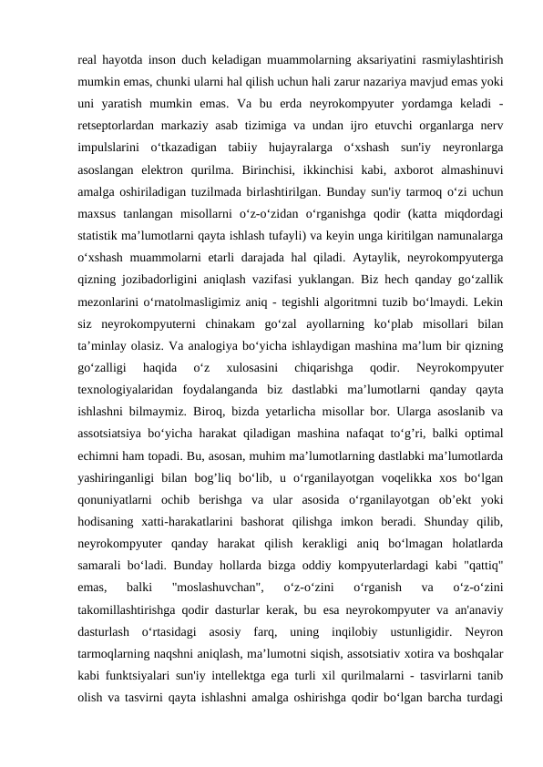 real hayotda inson duch keladigan muammolarning aksariyatini rasmiylashtirish
mumkin emas, chunki ularni hal qilish uchun hali zarur nazariya mavjud emas yoki
uni  yaratish  mumkin  emas.  Va  bu  erda  neyrokompyuter  yordamga  keladi  -
retseptorlardan markaziy asab tizimiga va undan ijro etuvchi  organlarga nerv
impulslarini  o‘tkazadigan  tabiiy  hujayralarga  o‘xshash  sun'iy  neyronlarga
asoslangan  elektron  qurilma.  Birinchisi,  ikkinchisi  kabi,  axborot  almashinuvi
amalga oshiriladigan tuzilmada birlashtirilgan. Bunday sun'iy tarmoq o‘zi uchun
maxsus  tanlangan  misollarni  o‘z-o‘zidan  o‘rganishga  qodir  (katta  miqdordagi
statistik ma’lumotlarni qayta ishlash tufayli) va keyin unga kiritilgan namunalarga
o‘xshash  muammolarni etarli darajada hal qiladi. Aytaylik, neyrokompyuterga
qizning jozibadorligini aniqlash vazifasi yuklangan. Biz hech qanday go‘zallik
mezonlarini o‘rnatolmasligimiz aniq - tegishli algoritmni tuzib bo‘lmaydi. Lekin
siz  neyrokompyuterni  chinakam  go‘zal  ayollarning  ko‘plab  misollari  bilan
ta’minlay olasiz. Va analogiya bo‘yicha ishlaydigan mashina ma’lum bir qizning
go‘zalligi  haqida  o‘z  xulosasini  chiqarishga  qodir.  Neyrokompyuter
texnologiyalaridan  foydalanganda  biz  dastlabki  ma’lumotlarni  qanday  qayta
ishlashni bilmaymiz. Biroq, bizda yetarlicha misollar bor. Ularga asoslanib va
assotsiatsiya bo‘yicha harakat qiladigan mashina nafaqat to‘g’ri, balki optimal
echimni ham topadi. Bu, asosan, muhim ma’lumotlarning dastlabki ma’lumotlarda
yashiringanligi  bilan  bog’liq  bo‘lib,  u  o‘rganilayotgan  voqelikka  xos  bo‘lgan
qonuniyatlarni  ochib  berishga  va  ular  asosida  o‘rganilayotgan  ob’ekt  yoki
hodisaning  xatti-harakatlarini  bashorat  qilishga  imkon  beradi.  Shunday  qilib,
neyrokompyuter  qanday  harakat  qilish  kerakligi  aniq  bo‘lmagan  holatlarda
samarali bo‘ladi. Bunday hollarda bizga oddiy kompyuterlardagi kabi "qattiq"
emas,  balki  "moslashuvchan",  o‘z-o‘zini  o‘rganish  va  o‘z-o‘zini
takomillashtirishga qodir dasturlar kerak, bu esa neyrokompyuter va an'anaviy
dasturlash  o‘rtasidagi  asosiy  farq,  uning  inqilobiy  ustunligidir.  Neyron
tarmoqlarning naqshni aniqlash, ma’lumotni siqish, assotsiativ xotira va boshqalar
kabi funktsiyalari sun'iy intellektga ega turli xil qurilmalarni - tasvirlarni tanib
olish va tasvirni qayta ishlashni amalga oshirishga qodir bo‘lgan barcha turdagi
