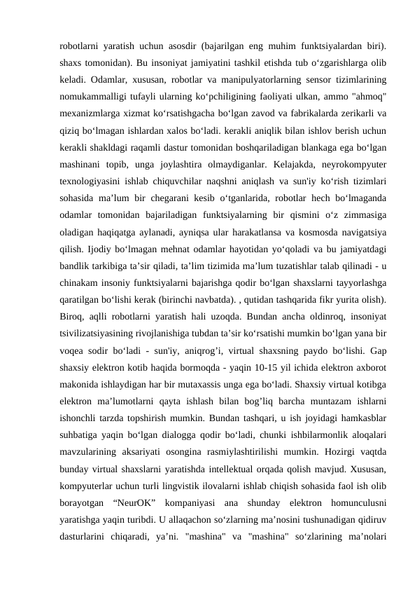 robotlarni yaratish uchun asosdir (bajarilgan eng muhim funktsiyalardan biri).
shaxs tomonidan). Bu insoniyat jamiyatini tashkil etishda tub o‘zgarishlarga olib
keladi. Odamlar, xususan, robotlar va manipulyatorlarning sensor tizimlarining
nomukammalligi tufayli ularning ko‘pchiligining faoliyati ulkan, ammo "ahmoq"
mexanizmlarga xizmat ko‘rsatishgacha bo‘lgan zavod va fabrikalarda zerikarli va
qiziq bo‘lmagan ishlardan xalos bo‘ladi. kerakli aniqlik bilan ishlov berish uchun
kerakli shakldagi raqamli dastur tomonidan boshqariladigan blankaga ega bo‘lgan
mashinani  topib,  unga  joylashtira  olmaydiganlar.  Kelajakda,  neyrokompyuter
texnologiyasini ishlab chiquvchilar naqshni aniqlash va sun'iy ko‘rish tizimlari
sohasida  ma’lum  bir  chegarani kesib o‘tganlarida, robotlar  hech bo‘lmaganda
odamlar  tomonidan  bajariladigan  funktsiyalarning  bir  qismini  o‘z  zimmasiga
oladigan haqiqatga aylanadi, ayniqsa ular harakatlansa va kosmosda navigatsiya
qilish. Ijodiy bo‘lmagan mehnat odamlar hayotidan yo‘qoladi va bu jamiyatdagi
bandlik tarkibiga ta’sir qiladi, ta’lim tizimida ma’lum tuzatishlar talab qilinadi - u
chinakam insoniy funktsiyalarni bajarishga qodir bo‘lgan shaxslarni tayyorlashga
qaratilgan bo‘lishi kerak (birinchi navbatda). , qutidan tashqarida fikr yurita olish).
Biroq, aqlli robotlarni yaratish hali uzoqda. Bundan ancha oldinroq, insoniyat
tsivilizatsiyasining rivojlanishiga tubdan ta’sir ko‘rsatishi mumkin bo‘lgan yana bir
voqea sodir bo‘ladi - sun'iy, aniqrog’i, virtual shaxsning paydo bo‘lishi. Gap
shaxsiy elektron kotib haqida bormoqda - yaqin 10-15 yil ichida elektron axborot
makonida ishlaydigan har bir mutaxassis unga ega bo‘ladi. Shaxsiy virtual kotibga
elektron  ma’lumotlarni  qayta  ishlash  bilan  bog’liq  barcha  muntazam  ishlarni
ishonchli tarzda topshirish mumkin. Bundan tashqari, u ish joyidagi hamkasblar
suhbatiga yaqin bo‘lgan dialogga qodir bo‘ladi, chunki ishbilarmonlik aloqalari
mavzularining  aksariyati  osongina  rasmiylashtirilishi  mumkin.  Hozirgi  vaqtda
bunday virtual shaxslarni yaratishda intellektual orqada qolish mavjud. Xususan,
kompyuterlar uchun turli lingvistik ilovalarni ishlab chiqish sohasida faol ish olib
borayotgan  “NeurOK”  kompaniyasi  ana  shunday  elektron  homunculusni
yaratishga yaqin turibdi. U allaqachon so‘zlarning ma’nosini tushunadigan qidiruv
dasturlarini  chiqaradi,  ya’ni.  "mashina"  va  "mashina"  so‘zlarining  ma’nolari

