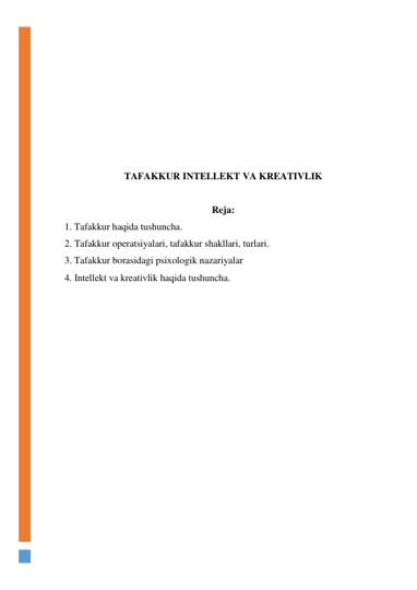  
 
 
 
 
 
 
 
TAFAKKUR INTELLEKT VA KREATIVLIK 
 
Reja: 
1. Tafakkur haqida tushuncha.  
2. Tafakkur operatsiyalari, tafakkur shakllari, turlari.  
3. Tafakkur borasidagi psixologik nazariyalar 
4. Intellekt va kreativlik haqida tushuncha. 
 
 
 
 
 
 
 
 
 
 
 
 
 
 
 
