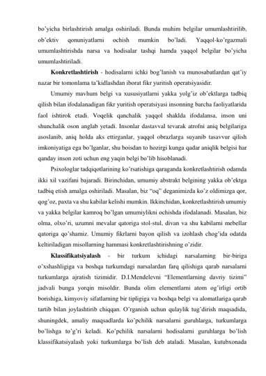 bo’yicha birlashtirish amalga oshiriladi. Bunda muhim belgilar umumlashtirilib, 
ob’ektiv 
qonuniyatlarni 
ochish 
mumkin 
bo’ladi. 
Yaqqol-ko’rgazmali 
umumlashtirishda narsa va hodisalar tashqi hamda yaqqol belgilar bo’yicha 
umumlashtiriladi. 
Konkretlashtirish - hodisalarni ichki bog’lanish va munosabatlardan qat’iy 
nazar bir tomonlama ta’kidlashdan iborat fikr yuritish operatsiyasidir. 
Umumiy mavhum belgi va xususiyatlarni yakka yolg’iz ob’ektlarga tadbiq 
qilish bilan ifodalanadigan fikr yuritish operatsiyasi insonning barcha faoliyatlarida 
faol ishtirok etadi. Voqelik qanchalik yaqqol shaklda ifodalansa, inson uni 
shunchalik oson anglab yetadi. Insonlar dastavval tevarak atrofni aniq belgilariga 
asoslanib, aniq holda aks ettirganlar, yaqqol obrazlarga suyanib tasavvur qilish 
imkoniyatiga ega bo’lganlar, shu boisdan to hozirgi kunga qadar aniqlik belgisi har 
qanday inson zoti uchun eng yaqin belgi bo’lib hisoblanadi. 
Psixologlar tadqiqotlarining ko’rsatishiga qaraganda konkretlashtirish odamda 
ikki xil vazifani bajaradi. Birinchidan, umumiy abstrakt belgining yakka ob’ektga 
tadbiq etish amalga oshiriladi. Masalan, biz “oq” deganimizda ko’z oldimizga qor, 
qog’oz, paxta va shu kabilar kelishi mumkin. Ikkinchidan, konkretlashtirish umumiy 
va yakka belgilar kamroq bo’lgan umumiylikni ochishda ifodalanadi. Masalan, biz 
olma, olxo’ri, uzumni mevalar qatoriga stol-stul, divan va shu kabilarni mebellar 
qatoriga qo’shamiz. Umumiy fikrlarni bayon qilish va izohlash chog’ida odatda 
keltiriladigan misollarning hammasi konkretlashtirishning o’zidir. 
Klassifikatsiyalash 
- 
bir 
turkum 
ichidagi 
narsalarning 
bir-biriga 
o’xshashligiga va boshqa turkumdagi narsalardan farq qilishiga qarab narsalarni 
turkumlarga ajratish tizimidir. D.I.Mendelevni “Elementlarning davriy tizimi” 
jadvali bunga yorqin misoldir. Bunda olim elementlarni atom og’irligi ortib 
borishiga, kimyoviy sifatlarning bir tipligiga va boshqa belgi va alomatlariga qarab 
tartib bilan joylashtirib chiqqan. O’rganish uchun qulaylik tug’dirish maqsadida, 
shuningdek, amaliy maqsadlarda ko’pchilik narsalarni guruhlarga, turkumlarga 
bo’lishga to’g’ri keladi. Ko’pchilik narsalarni hodisalarni guruhlarga bo’lish 
klassifikatsiyalash yoki turkumlarga bo’lish deb ataladi. Masalan, kutubxonada 
