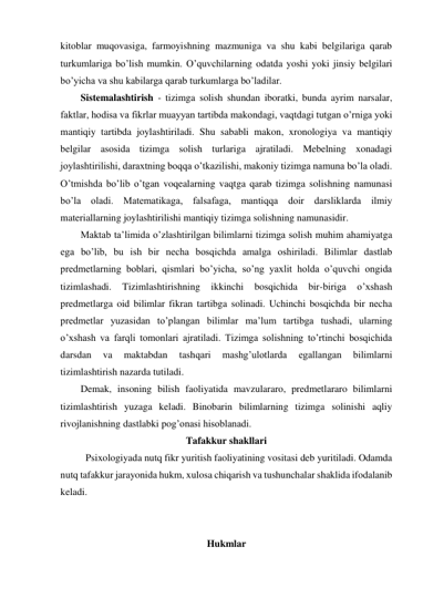 kitoblar muqovasiga, farmoyishning mazmuniga va shu kabi belgilariga qarab 
turkumlariga bo’lish mumkin. O’quvchilarning odatda yoshi yoki jinsiy belgilari 
bo’yicha va shu kabilarga qarab turkumlarga bo’ladilar. 
Sistemalashtirish - tizimga solish shundan iboratki, bunda ayrim narsalar, 
faktlar, hodisa va fikrlar muayyan tartibda makondagi, vaqtdagi tutgan o’rniga yoki 
mantiqiy tartibda joylashtiriladi. Shu sababli makon, xronologiya va mantiqiy 
belgilar asosida tizimga solish turlariga ajratiladi. Mebelning xonadagi 
joylashtirilishi, daraxtning boqqa o’tkazilishi, makoniy tizimga namuna bo’la oladi. 
O’tmishda bo’lib o’tgan voqealarning vaqtga qarab tizimga solishning namunasi 
bo’la oladi. Matematikaga, falsafaga, mantiqqa doir darsliklarda ilmiy 
materiallarning joylashtirilishi mantiqiy tizimga solishning namunasidir. 
Maktab ta’limida o’zlashtirilgan bilimlarni tizimga solish muhim ahamiyatga 
ega bo’lib, bu ish bir necha bosqichda amalga oshiriladi. Bilimlar dastlab 
predmetlarning boblari, qismlari bo’yicha, so’ng yaxlit holda o’quvchi ongida 
tizimlashadi. 
Tizimlashtirishning 
ikkinchi 
bosqichida 
bir-biriga 
o’xshash 
predmetlarga oid bilimlar fikran tartibga solinadi. Uchinchi bosqichda bir necha 
predmetlar yuzasidan to’plangan bilimlar ma’lum tartibga tushadi, ularning 
o’xshash va farqli tomonlari ajratiladi. Tizimga solishning to’rtinchi bosqichida 
darsdan 
va 
maktabdan 
tashqari 
mashg’ulotlarda 
egallangan 
bilimlarni 
tizimlashtirish nazarda tutiladi. 
Demak, insoning bilish faoliyatida mavzulararo, predmetlararo bilimlarni 
tizimlashtirish yuzaga keladi. Binobarin bilimlarning tizimga solinishi aqliy 
rivojlanishning dastlabki pog’onasi hisoblanadi. 
Tafakkur shakllari 
Psixologiyada nutq fikr yuritish faoliyatining vositasi deb yuritiladi. Odamda 
nutq tafakkur jarayonida hukm, xulosa chiqarish va tushunchalar shaklida ifodalanib 
keladi. 
 
 
Hukmlar 
