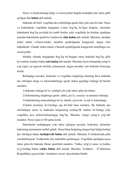 Narsa va hodisalarning belgi va xususiyatlari haqida tasdiqlab yoki inkor qilib 
aytilgan fikr hukm deb ataladi.  
Hukmlar ob’ektiv voqelikni aks ettirilishiga qarab chin yoki xato bo’ladi. Narsa 
va hodisalarda voqelikda haqiqatan o’zaro bog’liq bo’lgan belgilar, alomatlar 
hukmlarda bog’liq ravishda ko’rsatib berilsa yoki voqelikda bir-biridan ajratilgan 
narsalar hukmlarda ajratib ko’rsatilsa bu chin hukm deb ataladi. Masalan, metallar 
elektr tokini o’tkazuvchidir; metallar qizdirilganda kengayadi, degan chin 
hukmlardir. Chunki elektr tokini o’tkazish qizdirilganda kengayishi metallarga xos 
xususiyatdir.  
Moddiy olamda haqiqatdan bog’liq bo’lmagan narsa hukmda bog’liq qilib 
ko’rsatilsa, bunday hukm xato hukm deb ataladi. Masalan, hozir tashqarida yomg’ir 
yog’yapti; yer quyosh atrofida aylanmaydi, degan misollar xato hukmlar doirasiga 
kiradi.  
Borliqdagi narsalar, hodisalar va voqelikni miqdoriga ularning biror hukmda 
aks ettirilgan aloqa va munosabatlariga qarab, hukm quyidagi turlarga bo’linishi 
mumkin: 
1) hukmlar sifatiga ko’ra: tasdiqlovchi yoki inkor qiluvchi hukm;  
2) hukmlarning miqdoriga qarab: yakka, juz’iy, xususiy va umumiy hukmga; 
3) hukmlarning munosabatiga ko’ra: shartli, ayruvchi, va qat’iy hukmlarga; 
4) hukm taxminiy ko’rinishga ega bo’lishi ham mumkin. Bu hukmda aks 
ettiriladigan narsa va hodisalar belgisining nechog’lik muhim bo’lishiga yoki 
voqelikka mos kelish-kelmasligiga bog’liq. Masalan, ertaga yomg’ir yog’ishi 
mumkin. Paxta rejasi to’lib qolsa kerak. 
Hukmlarda tasdiqlangan yoki inkor qilingan narsalar, hodisalar, alomatlar 
hukmning mazmunini tashkil qiladi. Narsa bilan belgining aloqasi bog’liqligi borligi 
aks ettirilgan hukm tasdiqlovchi hukm deb ataladi. Masalan, O’zbekistonda pilla 
yetishtirilmaydi. Toshkentda oliy maktablar qurilmagan. Voqelikda ajratilgan narsa 
inkor qiluvchi hukmda fikran ajratilishi mumkin. Yakka, yolg’iz narsa va hodisa 
to’g’risidagi hukm yakka hukm deb ataladi. Masalan, Toshkent – O’zbekiston 
Respublikasi poytaxtidir; Amudaryo sersuv daryolardan biridir. 
