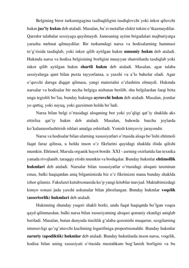 Belgining biror turkumigagina taalluqliligini tasdiqlovchi yoki inkor qiluvchi 
hukm juz’iy hukm deb ataladi. Masalan, ba’zi metallar elektr tokini o’tkazmaydilar. 
Qarzdor talabalar sessiyaga quyilmaydi. Jamoaning ayrim brigadalari majburiyatga 
yarasha mehnat qilmaydilar. Bir turkumdagi narsa va hodisalarning hammasi 
to’g’risida tasdiqlab, yoki inkor qilib aytilgan hukm umumiy hukm deb ataladi. 
Hukmda narsa va hodisa belgisining borligini muayyan sharoitlarda tasdiqlab yoki 
inkor qilib aytilgan hukm shartli hukm deb ataladi. Masalan, agar talaba 
sessiyalarga qunt bilan puxta tayyorlansa, u yaxshi va a’lo baholar oladi. Agar 
o’quvchi darsga diqqat qilmasa, yangi materialni o’zlashtira olmaydi. Hukmda 
narsalar va hodisalar bir necha belgiga nisbatan berilib, shu belgilardan farqi bitta 
unga tegishli bo’lsa, bunday hukmga ayruvchi hukm deb ataladi. Masalan, jismlar 
yo qattiq, yoki suyuq, yoki gazsimon holda bo’ladi. 
Narsa bilan belgi o’rtasidagi aloqaning bor yoki yo’qligi qat’iy shaklda aks 
ettirilsa 
qat’iy 
hukm 
deb 
ataladi. 
Masalan, 
bahorda 
barcha 
joylarda 
ko’kalamzorlashtirish ishlari amalga oshiriladi. Yonish kimyoviy jarayondir. 
Narsa va hodisalar bilan ularning xususiyatlari o’rtasida aloqa bo’lishi ehtimoli 
faqat faraz qilinsa, u holda inson o’z fikrlarini quyidagi shaklda ifoda qilishi 
mumkin. Ehtimol, Marsda organik hayot bordir. XXI - asrning oxirlarida fan texnika 
yanada rivojlanib, taraqqiy etishi mumkin va boshqalar. Bunday hukmlar ehtimollik 
hukmlari deb ataladi. Narsalar bilan xususiyatlar o’rtasidagi aloqani taxminan 
emas, balki haqiqatdan aniq bilganimizda biz o’z fikrimizni mana bunday shaklda 
izhor qilamiz. Fakulьtet kutubxonasida ko’p yangi kitoblar mavjud. Maktabimizdagi 
kimyo xonasi juda yaxshi uskunalar bilan jihozlangan. Bunday hukmlar voqelik 
(assertorlik) hukmlari deb ataladi.  
Hukmning shunday yuqori shakli borki, unda faqat haqiqatda bo’lgan voqea 
qayd qilinmasdan, balki narsa bilan xususiyatning aloqasi qonuniy ekanligi aniqlab 
beriladi. Masalan, butun dunyoda tinchlik g’alaba qozonishi muqarrar, sezgilarning 
intensivligi qo’zg’atuvchi kuchining logarifmiga proportsionaldir. Bunday hukmlar 
zaruriy (apodiktik) hukmlar deb ataladi. Bunday hukmlarda inson narsa, voqelik, 
hodisa bilan uning xususiyati o’rtasida mustahkam bog’lanish borligini va bu 
