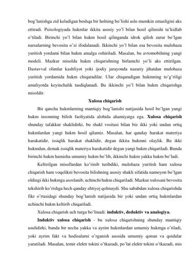 bog’lanishga zid keladigan boshqa bir holning bo’lishi aslo mumkin emasligini aks 
ettiradi. Psixologiyada hukmlar ikkita asosiy yo’l bilan hosil qilinishi ta’kidlab 
o’tiladi. Birinchi yo’l bilan hukm hosil qilinganda idrok qilish zarur bo’lgan 
narsalarning bevosita o’zi ifodalanadi. Ikkinchi yo’l bilan esa bevosita mulohaza 
yuritish yordami bilan hukm amalga oshiriladi. Masalan, bu avtomobilning yangi 
modeli. Mazkur misolda hukm chiqarishning birlamchi yo’li aks ettirilgan. 
Dastavval olimlar kashfiyot yoki ijodiy jarayonda nazariy jihatdan mulohaza 
yuritish yordamida hukm chiqaradilar. Ular chiqaradigan hukmning to’g’riligi 
amaliyotda keyinchalik tasdiqlanadi. Bu ikkinchi yo’l bilan hukm chiqarishga 
misoldir. 
Xulosa chiqarish 
Bir qancha hukmlarning mantiqiy bog’lanishi natijasida hosil bo’lgan yangi 
hukm insonning bilish faoliyatida alohida ahamiyatga ega. Xulosa chiqarish 
shunday tafakkur shaklidirki, bu shakl vositasi bilan biz ikki yoki undan ortiq 
hukmlardan yangi hukm hosil qilamiz. Masalan, har qanday harakat materiya 
harakatidir, issiqlik harakat shaklidir, degan ikkita hukmni olaylik. Bu ikki 
hukmdan, demak issiqlik materiya harakatidir degan yangi hukm chiqariladi. Bunda 
birinchi hukm hamisha umumiy hukm bo’lib, ikkinchi hukm yakka hukm bo’ladi. 
Keltirilgan misollardan ko’rinib turibdiki, mulohaza yuritish ham xulosa 
chiqarish ham voqelikni bevosita bilishning asosiy shakli sifatida namoyon bo’lgan 
oldingi ikki hukmga asoslanib, uchinchi hukm chiqariladi. Mazkur xulosani bevosita 
tekshirib ko’rishga hech qanday ehtiyoj qolmaydi. Shu sababdan xulosa chiqarishda 
fikr o’rtasidagi shunday bog’lanish natijasida bir yoki undan ortiq hukmlardan 
uchinchi hukm keltirib chiqariladi. 
Xulosa chiqarish uch turga bo’linadi: induktiv, deduktiv va analogiya. 
Induktiv xulosa chiqarish - bu xulosa chiqarishning shunday mantiqiy 
usulidirki, bunda bir necha yakka va ayrim hukmlardan umumiy hukmga o’tiladi, 
yoki ayrim fakt va hodisalarni o’rganish asosida umumiy qonun va qoidalar 
yaratiladi. Masalan, temir elektr tokini o’tkazadi, po’lat elektr tokini o’tkazadi, mis 
