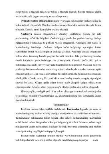 elektr tokini o’tkazadi, ruh elektr tokini o’tkazadi. Demak, barcha metallar elektr 
tokini o’tkazadi, degan umumiy xulosa chiqaramiz. 
Deduktiv xulosa chiqarishda umumiy va yakka hukmlardan yakka yoki juz’iy 
hukm keltirib chiqariladi. Misol uchun barcha metallar elektr tokini o’tkazadi. Temir 
metaldir. Demak, temir ham elektr tokini o’tkazadi.  
Analogiya xulosa chiqarishning shunday shaklidirki, bunda biz ikki 
predmetning ba’zi bir belgilari o’xshashligiga qarab, bu predmetlarning boshqa 
belgilarining o’xshashligi to’g’risida xulosa chiqaramiz. Analogiya deb narsa va 
hodisalarning bir-biriga o’xshash bo’lgan ba’zi belgilariga qarabgina hukm 
yuritishdan iborat xulosa chiqarish shakliga aytiladi. Analogik usulda chiqarilgan 
xulosa chin, taxminiy hamda yolg’on bo’lishi mumkin. Fikr yuritishning bunday 
shakli ko’pincha yosh bolalarga xos xususiyatdir. Demak, juz’iy ikki yakka 
hukmlarga asoslanib, juz’iy yoki yakka hukm keltirib chiqaramiz. Masalan, bog’cha 
yoshidagi bola mana bunday mulohaza yuritadi; adamlar darvozadan ismimni aytib 
chaqirib keldilar. Ular sovg’a olib kelgan bo’lsalar kerak. Bu bolaning mulohazasini 
tahlil qilib ko’rsak, uning fikr yuritishi mana bunday tarzda taraqqiy etganligini 
shoxidi bo’lamiz. O’tgan galda adam ismini aytib chaqirib kelgan edilar, yana 
chaqirayotirlar. Albatta, adam menga sovg’a olib kelganlar, deb xulosa chiqaradi.  
Shunday qilib, analogik yo’l bilan xulosa chiqarganda murakkab qonuniyatlar 
to’g’risidagi bilimlar o’zlashtirilmasa-da, lekin turmushning turli jabhalarida undan 
foydalanib turiladi. 
Tushunchalar 
Tafakkur tushunchalar shaklida ifodalanadi. Tushuncha deganda biz narsa va 
hodisalarning eng muhim va eng asosiy xususiyatlarini aks ettirishni tushunamiz. 
Tushunchalar hukmlardan tarkib topadi. Shu sababli tushunchaning mazmunini 
ochib berish uchun bir qancha hukm yurtishga to’g’ri keladi. Masalan, odam ongli 
mavjudotdir degan tushunchani oladigan bo’lsak, bu yerda odamning eng muhim 
xususiyati uning ongliligi ekani qayd qilinyapti. 
Tushunchalar odamning turmush tajribasi va bilimlarining ortishi jarayonida 
tarkib topa boradi. Ana shu jihatdan olganda maktabdagi o’qish jarayo 
nida 
