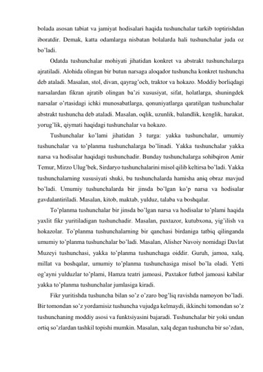 bolada asosan tabiat va jamiyat hodisalari haqida tushunchalar tarkib toptirishdan 
iboratdir. Demak, katta odamlarga nisbatan bolalarda hali tushunchalar juda oz 
bo’ladi. 
Odatda tushunchalar mohiyati jihatidan konkret va abstrakt tushunchalarga 
ajratiladi. Alohida olingan bir butun narsaga aloqador tushuncha konkret tushuncha 
deb ataladi. Masalan, stol, divan, qayrag’och, traktor va hokazo. Moddiy borliqdagi 
narsalardan fikran ajratib olingan ba’zi xususiyat, sifat, holatlarga, shuningdek 
narsalar o’rtasidagi ichki munosabatlarga, qonuniyatlarga qaratilgan tushunchalar 
abstrakt tushuncha deb ataladi. Masalan, oqlik, uzunlik, balandlik, kenglik, harakat, 
yorug’lik, qiymati haqidagi tushunchalar va hokazo. 
Tushunchalar ko’lami jihatidan 3 turga: yakka tushunchalar, umumiy 
tushunchalar va to’planma tushunchalarga bo’linadi. Yakka tushunchalar yakka 
narsa va hodisalar haqidagi tushunchadir. Bunday tushunchalarga sohibqiron Amir 
Temur, Mirzo Ulug’bek, Sirdaryo tushunchalarini misol qilib keltirsa bo’ladi. Yakka 
tushunchalarning xususiyati shuki, bu tushunchalarda hamisha aniq obraz mavjud 
bo’ladi. Umumiy tushunchalarda bir jinsda bo’lgan ko’p narsa va hodisalar 
gavdalantiriladi. Masalan, kitob, maktab, yulduz, talaba va boshqalar. 
To’planma tushunchalar bir jinsda bo’lgan narsa va hodisalar to’plami haqida 
yaxlit fikr yuritiladigan tushunchadir. Masalan, paxtazor, kutubxona, yig’ilish va 
hokazolar. To’planma tushunchalarning bir qanchasi birdaniga tatbiq qilinganda 
umumiy to’planma tushunchalar bo’ladi. Masalan, Alisher Navoiy nomidagi Davlat 
Muzeyi tushunchasi, yakka to’planma tushunchaga oiddir. Guruh, jamoa, xalq, 
millat va boshqalar, umumiy to’planma tushunchasiga misol bo’la oladi. Yetti 
og’ayni yulduzlar to’plami, Hamza teatri jamoasi, Paxtakor futbol jamoasi kabilar 
yakka to’planma tushunchalar jumlasiga kiradi.  
Fikr yuritishda tushuncha bilan so’z o’zaro bog’liq ravishda namoyon bo’ladi. 
Bir tomondan so’z yordamisiz tushuncha vujudga kelmaydi, ikkinchi tomondan so’z 
tushunchaning moddiy asosi va funktsiyasini bajaradi. Tushunchalar bir yoki undan 
ortiq so’zlardan tashkil topishi mumkin. Masalan, xalq degan tushuncha bir so’zdan, 
