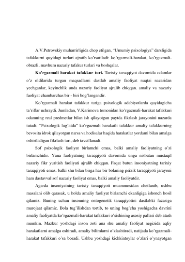  
 
 
 
A.V.Petrovskiy muharrirligida chop etilgan, “Umumiy psixologiya” darsligida 
tafakkurni quyidagi turlari ajratib ko’rsatiladi: ko’rgazmali-harakat, ko’rgazmali-
obrazli, mavhum nazariy tafakur turlari va boshqalar.  
Ko’rgazmali harakat tafakkur turi. Tarixiy taraqqiyot davomida odamlar 
o’z oldilarida turgan maqsadlarni dastlab amaliy faoliyat nuqtai nazaridan 
yechganlar, keyinchlik unda nazariy faoliyat ajralib chiqqan. amaliy va nazariy 
faoliyat chambarchas bir - biri bog’langandir.  
Ko’rgazmali harakat tafakkur turiga psixologik adabiyotlarda quyidagicha 
ta’riflar uchraydi. Jumladan, V.Karimova tomonidan ko’rgazmali-harakat tafakkuri 
odamning real predmetlar bilan ish qilayotgan paytda fikrlash jarayonini nazarda 
tutadi. “Psixologik lug’atda” ko’rgazmali harakatli tafakkur amaliy tafakkurning 
bevosita idrok qilayotgan narsa va hodisalar haqida harakatlar yordami bilan amalga 
oshiriladigan fikrlash turi, deb tavsiflanadi.  
Sof psixologik faoliyat birlamchi emas, balki amaliy faoliyatning o’zi 
birlamchidir. Yana faoliyatning taraqqiyoti davomida unga nisbatan mustaqil 
nazariy fikr yuritish faoliyati ajralib chiqqan. Faqat butun insoniyatning tarixiy 
taraqqiyoti emas, balki shu bilan birga har bir bolaning psixik taraqqiyoti jarayoni 
ham dastavval sof nazariy faoliyat emas, balki amaliy faoliyatdir.  
Agarda insoniyatning tarixiy taraqqiyoti muammosidan chetlanib, ushbu 
masalani olib qarasak, u holda amaliy faoliyat birlamchi ekanligiga ishonch hosil 
qilamiz. Buning uchun insonning ontogenetik taraqqiyotini dastlabki fazasiga 
murojaat qilamiz. Bola tug’ilishdan tortib, to uning bog’cha yoshigacha davrini 
amaliy faoliyatda ko’rgazmali-harakat tafakkuri o’sishining asosiy pallasi deb atash 
mumkin. Mazkur yoshdagi inson zoti ana shu amaliy faoliyat negizida aqliy 
harakatlarni amalga oshiradi, amaliy bilimlarni o’zlashtiradi, natijada ko’rgazmali-
harakat tafakkuri o’sa boradi. Ushbu yoshdagi kichkintoylar o’zlari o’ynayotgan 
