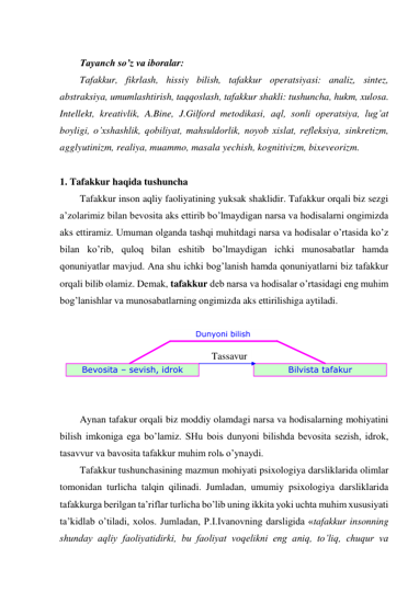  
Tayanch so’z va iboralar: 
Tafakkur, fikrlash, hissiy bilish, tafakkur operatsiyasi: analiz, sintez, 
abstraksiya, umumlashtirish, taqqoslash, tafakkur shakli: tushuncha, hukm, xulosa. 
Intellekt, kreativlik, A.Bine, J.Gilford metodikasi, aql, sonli operatsiya, lug’at 
boyligi, o’xshashlik, qobiliyat, mahsuldorlik, noyob xislat, refleksiya, sinkretizm, 
agglyutinizm, realiya, muammo, masala yechish, kognitivizm, bixeveorizm. 
 
1. Tafakkur haqida tushuncha  
Tafakkur inson aqliy faoliyatining yuksak shaklidir. Tafakkur orqali biz sezgi 
a’zolarimiz bilan bevosita aks ettirib bo’lmaydigan narsa va hodisalarni ongimizda 
aks ettiramiz. Umuman olganda tashqi muhitdagi narsa va hodisalar o’rtasida ko’z 
bilan ko’rib, quloq bilan eshitib bo’lmaydigan ichki munosabatlar hamda 
qonuniyatlar mavjud. Ana shu ichki bog’lanish hamda qonuniyatlarni biz tafakkur 
orqali bilib olamiz. Demak, tafakkur deb narsa va hodisalar o’rtasidagi eng muhim 
bog’lanishlar va munosabatlarning ongimizda aks ettirilishiga aytiladi.  
 
 
 
 
 
 
Aynan tafakur orqali biz moddiy olamdagi narsa va hodisalarning mohiyatini 
bilish imkoniga ega bo’lamiz. SHu bois dunyoni bilishda bevosita sezish, idrok, 
tasavvur va bavosita tafakkur muhim rolь o’ynaydi.  
Tafakkur tushunchasining mazmun mohiyati psixologiya darsliklarida olimlar 
tomonidan turlicha talqin qilinadi. Jumladan, umumiy psixologiya darsliklarida 
tafakkurga berilgan ta’riflar turlicha bo’lib uning ikkita yoki uchta muhim xususiyati 
ta’kidlab o’tiladi, xolos. Jumladan, P.I.Ivanovning darsligida «tafakkur insonning 
shunday aqliy faoliyatidirki, bu faoliyat voqelikni eng aniq, to’liq, chuqur va 
Dunyoni bilish 
Bevosita – sevish, idrok 
Bilvista tafakur 
Tassavur 
