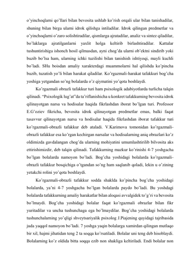 o’yinchoqlarni qo’llari bilan bevosita ushlab ko’rish orqali ular bilan tanishadilar, 
shuning bilan birga ularni idrok qilishga intiladilar. Idrok qilingan predmetlar va 
o’yinchoqlarni o’zaro solishtiradilar, qismlarga ajratadilar, analiz va sintez qiladilar, 
bo’laklarga 
ajratilganlarni 
yaxlit 
holga 
keltirib 
birlashtiradilar. 
Kattalar 
tushuntirishiga ishonch hosil qilmasdan, ayni chog’da ularni ob’ektni sindirib yoki 
buzib bo’lsa ham, ularning ichki tuzilishi bilan tanishish ishtiyoqi, mayli kuchli 
bo’ladi. SHu boisdan amaliy xarakterdagi muammolarni hal qilishda ko’pincha 
buzib, tuzatish yo’li bilan harakat qiladilar. Ko’rgazmali-harakat tafakkuri bog’cha 
yoshiga yetgandan so’ng bolalarda o’z qiymatini yo’qota boshlaydi. 
Ko’rgazmali obrazli tafakkur turi ham psixologik adabiyotlarda turlicha talqin 
qilinadi. “Psixologik lug’at”da ta’riflanishicha u konkret tafakkurning bevosita idrok 
qilinayotgan narsa va hodisalar haqida fikrlashdan iborat bo’lgan turi. Professor 
E.G’oziev fikricha, bevosita idrok qilinayotgan predmetlar emas, balki faqat 
tasavvur qilinayotgan narsa va hodisalar haqida fikrlashdan iborat tafakkur turi 
ko’rgazmali-obrazli tafakkur deb ataladi. V.Karimova tomonidan ko’rgazmali-
obrazli tafakkur esa ko’rgan kechirgan narsalar va hodisalarning aniq obrazlari ko’z 
oldimizda gavdalangan chog’da ularning mohiyatini umumlashtirilib bilvosita aks 
ettirishimizdir, deb talqin qilinadi. Tafakkurning mazkur ko’rinishi 4-7 yoshgacha 
bo’lgan bolalarda namoyon bo’ladi. Bog’cha yoshidagi bolalarda ko’rgazmali-
obrazli tafakkur bosqichiga o’tgandan so’ng ham saqlanib qoladi, lekin u o’zining 
yetakchi rolini yo’qota boshlaydi. 
Ko’rgazmali-obrazli tafakkur sodda shaklda ko’pincha bog’cha yoshidagi 
bolalarda, ya’ni 4-7 yoshgacha bo’lgan bolalarda paydo bo’ladi. Bu yoshdagi 
bolalarda tafakkurning amaliy harakatlar bilan aloqasi avvalgidek to’g’ri va bevosita 
bo’lmaydi. Bog’cha yoshidagi bolalar faqat ko’rgazmali obrazlar bilan fikr 
yuritadilar va uncha tushunchaga ega bo’lmaydilar. Bog’cha yoshidagi bolalarda 
tushunchalarning yo’qligi shveytsariyalik psixolog J.Piajening quyidagi tajribasida 
juda yaqqol namoyon bo’ladi. 7 yoshga yaqin bolalarga xamirdan qilingan mutlaqo 
bir xil, hajmi jihatidan teng 2 ta soqqa ko’rsatiladi. Bolalar uni teng deb hisoblaydi. 
Bolalarning ko’z oldida bitta soqqa ezib non shakliga keltiriladi. Endi bolalar non 
