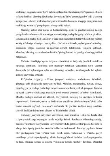 shaklidagi soqqada xamir ko’p deb hisoblaydilar. Bolalarning ko’rgazmali-obrazli 
tafakkurlari hali ularning idroklariga bevosita to’la bo’ysunadigan bo’ladi. Ularning 
ko’rgazmali-obrazli shaklda o’tadigan tafakkurlari bolalarni soqqaga qaraganda non 
shaklidagi xamir ko’proq degan xulosaga olib keladi.  
Shuning uchun ular narsa va hodisalarning, jism va predmetlarning ko’zga 
yaqqol tashlanib turuvchi alomatiga, xususiyatiga, tashqi belgisiga e’tibor qiladilar. 
Lekin ularning ichki bog’lanishlari o’zaro munosabatlarini bildirib keladigan muhim 
asosiy sifatlariga ahamiyat bermaydilar. Ob’ektlarni fazoda joylashgan o’rni tashqi, 
nomuhim belgisi ularning ko’rgazmali-obrazli tafakkurini vujudga keltiradi. 
Masalan, ularning nazarida odamlarni bo’yining baland va pastligi ularning yoshini 
belgilaydi. 
Tafakkur faolligiga qarab ixtiyorsiz (intuitiv) va ixtiyoriy (analitik) tafakkur 
turlariga ajratiladi. Intuitsiya deb mantiqiy tafakkur yordamida ko’p vaqtlar 
davomida hal qilinmagan aqliy vazifalarning to’satdan, kutilmaganda hal qilinib 
qolishi jarayoniga aytiladi. 
Ko’pincha ixtiyoriy tafakkur jarayoni mulohaza, muhokama, isbotlash, 
gipoteza kabi shakllarda namoyon bo’ladi. Masalan, matematika, fizika, kimyo, 
psixologiya va boshqa fanlardagi misol va muammolarni yechish jarayoni. Bundan 
tashqari ixtiyoriy tafakkurga mantiqiy yoki nazorat (kontrol) tafakkuri ham kiradi. 
Moddiy borliqni adekvat aks ettirish, fikr yuritish, tanqidiy va sinchkov bo’lishni 
taqazo etadi. Binobarin, narsa va hodisalarni atroflicha bilish uchun ob’ektiv baho 
berish zarurati tug’iladi, bu esa o’z navbatida fikr yuritish ko’lami keng, analitik-
sintetik faoliyat doirasi mustahkam bo’lishini talab qiladi. 
Tafakkur jarayoni ixtiyorsiz yuz berishi ham mumkin. Lekin bu holda ular 
ixtiyoriy tafakkurga suyangan tarzda vujudga keladi. Jumladan, odamning amaliy, 
maishiy va hokazo faoliyatlarida ixtiyorsiz ravishda qator savollar paydo bo’lishi va 
ularga beixtiyoriy javoblar axtarish hollari uchrab turadi. Bunday paytlarda inson 
fikr yurityaptimi yoki yo’qmi buni bilish qiyin, vaholanki, u o’zicha go’yo 
savollarga javob topadiganday, shirin his-tuyg’ularni boshdan kechirayotganday 
bo’ladi, shuning uchun ko’pincha “tilimning uchida turibdi” deyiladi. Odamlar 
