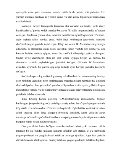 qandaydir matn yoki muammo, masala ustida bosh qotirib, o’tirganlarida fikr 
yuritish mutlaqo beixtiyor ro’y berib qoladi va ular asosiy topshiriqni bajarishdan 
uzoqlashtiradi. 
Insoniyat tarixiy taraqqiyoti tarixidan shu narsalar ma’lumki, yirik ilmiy 
kashfiyotlar ko’pincha xuddi shunday beixtiyor fikr qilib turgan mahalda to’satdan 
ochilgan. Jumladan, yunon olimi Arximed solishtirma og’irlik qonunini zo’r berib, 
aqliy mehnat qilish paytida emas, balki hech kutilmagan jarayonda, vannada 
cho’milib turgan paytida kashf etgan. Ulug’ rus olimi D.I.Mendeleevning hikoya 
qilishicha, u elementlar davri tizimi jadvalini tuzish vaqtida uch kecha-yu, uch 
kunduz betinim mehnat qilgan, ammo bu vazifani nihoyasiga yetkaza olmagan. 
Undan so’ng charchagan olim ish stoli ustida uyquga ketgan va tushida bu 
elementlar tartibli joylashtirilgan jadvalni ko’rgan. SHunda D.I.Mendeleev 
uyqudan, uyg’onib, bir parcha qog’ozga tushida ayon bo’lgan jadvalni ko’chirib 
qo’ygan. 
Ko’pincha psixolog va fiziologlarning ta’kidlashlaricha, muammoning bunday 
oson ravishda yechimini hech kutilmaganda yuqoridagi kabi beixtiyor hal qilinishi 
shu kashfiyotlar olam yuzini ko’rganicha bo’lgan davr ichida oylab, yillab qilingan 
mehnatning yakuni, ya’ni tugallanmay qolgan tafakkur jarayonlarining nihoyasiga 
yetishidir deb baholanoqda. 
Yirik fiziolog hamda psixolog V.M.Bexterevning izohlashicha, bunday 
kutilmagan jarayonlarning ro’y berishiga asosiy sabab bu o’rganilayotgan masala 
to’g’risida uxlashdan oldin zo’r berib bosh qotirish, o’ylash (fikr yuritish) va butun 
zehni shuning bilan birga diqqat-e’tiborining tortilishi, kashf qilinishi zarur 
masalaga to’la-to’kis yo’nalishidan iborat maqsadga muvofiqlashtirilgan murakkab 
barqaror psixik holati hukm surishidir. 
Fikr yuritilishi lozim bo’lgan narsa-hodisalarni idrok yoki tasavvur qilish 
mumkin bo’lsa, bunday tafakkur konkret tafakkur deb ataladi. U o’z navbatida 
yaqqol-predmetli va yaqqol-obrazli tafakkur turlariga ajratiladi. Agar fikr yuritish 
ob’ekti bevosita idrok qilinsa, bunday tafakkur yaqqol-predmetli tafakkur deyiladi. 
