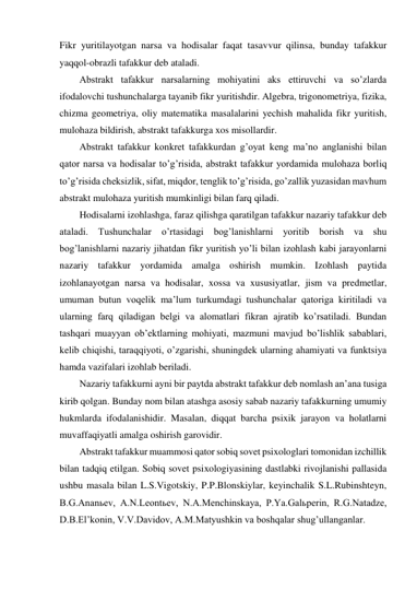 Fikr yuritilayotgan narsa va hodisalar faqat tasavvur qilinsa, bunday tafakkur 
yaqqol-obrazli tafakkur deb ataladi.  
Abstrakt tafakkur narsalarning mohiyatini aks ettiruvchi va so’zlarda 
ifodalovchi tushunchalarga tayanib fikr yuritishdir. Algebra, trigonometriya, fizika, 
chizma geometriya, oliy matematika masalalarini yechish mahalida fikr yuritish, 
mulohaza bildirish, abstrakt tafakkurga xos misollardir. 
Abstrakt tafakkur konkret tafakkurdan g’oyat keng ma’no anglanishi bilan 
qator narsa va hodisalar to’g’risida, abstrakt tafakkur yordamida mulohaza borliq 
to’g’risida cheksizlik, sifat, miqdor, tenglik to’g’risida, go’zallik yuzasidan mavhum 
abstrakt mulohaza yuritish mumkinligi bilan farq qiladi.  
Hodisalarni izohlashga, faraz qilishga qaratilgan tafakkur nazariy tafakkur deb 
ataladi. Tushunchalar o’rtasidagi bog’lanishlarni yoritib borish va shu 
bog’lanishlarni nazariy jihatdan fikr yuritish yo’li bilan izohlash kabi jarayonlarni 
nazariy tafakkur yordamida amalga oshirish mumkin. Izohlash paytida 
izohlanayotgan narsa va hodisalar, xossa va xususiyatlar, jism va predmetlar, 
umuman butun voqelik ma’lum turkumdagi tushunchalar qatoriga kiritiladi va 
ularning farq qiladigan belgi va alomatlari fikran ajratib ko’rsatiladi. Bundan 
tashqari muayyan ob’ektlarning mohiyati, mazmuni mavjud bo’lishlik sabablari, 
kelib chiqishi, taraqqiyoti, o’zgarishi, shuningdek ularning ahamiyati va funktsiya 
hamda vazifalari izohlab beriladi. 
Nazariy tafakkurni ayni bir paytda abstrakt tafakkur deb nomlash an’ana tusiga 
kirib qolgan. Bunday nom bilan atashga asosiy sabab nazariy tafakkurning umumiy 
hukmlarda ifodalanishidir. Masalan, diqqat barcha psixik jarayon va holatlarni 
muvaffaqiyatli amalga oshirish garovidir.  
Abstrakt tafakkur muammosi qator sobiq sovet psixologlari tomonidan izchillik 
bilan tadqiq etilgan. Sobiq sovet psixologiyasining dastlabki rivojlanishi pallasida 
ushbu masala bilan L.S.Vigotskiy, P.P.Blonskiylar, keyinchalik S.L.Rubinshteyn, 
B.G.Ananьev, A.N.Leontьev, N.A.Menchinskaya, P.Ya.Galьperin, R.G.Natadze, 
D.B.El’konin, V.V.Davidov, A.M.Matyushkin va boshqalar shug’ullanganlar. 
