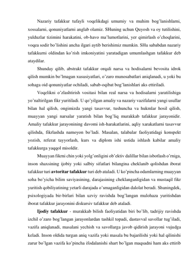 Nazariy tafakkur tufayli voqelikdagi umumiy va muhim bog’lanishlarni, 
xossalarni, qonuniyatlarni anglab olamiz. SHuning uchun Quyosh va oy tutilishini, 
yulduzlar tizimini harakatini, ob-havo ma’lumotlarini, yer qimirlash o’choqlarini, 
voqea sodir bo’lishini ancha ilgari aytib berishimiz mumkin. SHu sababdan nazariy 
tafakkurni oldindan ko’rish imkoniyatini yaratadigan umumlashgan tafakkur deb 
ataydilar. 
Shunday qilib, abstrakt tafakkur orqali narsa va hodisalarni bevosita idrok 
qilish mumkin bo’lmagan xususiyatlari, o’zaro munosabatlari aniqlanadi, u yoki bu 
sohaga oid qonuniyatlar ochiladi, sabab-oqibat bog’lanishlari aks ettiriladi. 
Voqelikni o’zlashtirish vositasi bilan real narsa va hodisalarni yaratilishiga 
yo’naltirilgan fikr yuritiladi. U qo’yilgan amaliy va nazariy vazifalarni yangi usullar 
bilan hal qilish, ongimizda yangi tasavvur, tushuncha va hukmlar hosil qilish, 
muayyan yangi narsalar yaratish bilan bog’liq murakkab tafakkur jarayonidir. 
Amaliy tafakkur jarayonining davomi ish-harakatlarini, aqliy xarakatlarni tasavvur 
qilishda, fikrlashda namoyon bo’ladi. Masalan, talabalar faoliyatidagi konspekt 
yozish, referat tayyorlash, kurs va diplom ishi ustida ishlash kabilar amaliy 
tafakkurga yaqqol misoldir. 
Muayyan fikrni chin yoki yolg’onligini ob’ektiv dalillar bilan isbotlash o’rniga, 
inson shaxsining ijobiy yoki salbiy sifatlari bilangina cheklanib qolishdan iborat 
tafakkur turi avtoritar tafakkur turi deb ataladi. U ko’pincha odamlarning muayyan 
soha bo’yicha bilim saviyasining, darajasining cheklanganligidan va mustaqil fikr 
yuritish qobiliyatining yetarli darajada o’smaganligidan dalolat beradi. Shuningdek, 
psixologiyada bir-birlari bilan uzviy ravishda bog’langan mulohaza yuritishdan 
iborat tafakkur jarayonini diskursiv tafakkur deb ataladi.  
Ijodiy tafakkur - murakkab bilish faoliyatidan biri bo’lib, tadrijiy ravishda 
izchil o’zaro bog’langan jarayonlardan tashkil topadi, dastavval savollar tug’iladi, 
vazifa aniqlanadi, masalani yechish va savollarga javob qidirish jarayoni vujudga 
keladi. Inson oldida turgan aniq vazifa yoki masala bu bajarilishi yoki hal qilinishi 
zarur bo’lgan vazifa ko’pincha ifodalanishi shart bo’lgan maqsadni ham aks ettirib 
