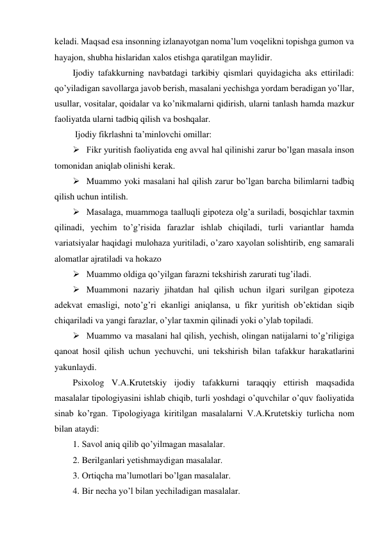 keladi. Maqsad esa insonning izlanayotgan noma’lum voqelikni topishga gumon va 
hayajon, shubha hislaridan xalos etishga qaratilgan maylidir. 
Ijodiy tafakkurning navbatdagi tarkibiy qismlari quyidagicha aks ettiriladi: 
qo’yiladigan savollarga javob berish, masalani yechishga yordam beradigan yo’llar, 
usullar, vositalar, qoidalar va ko’nikmalarni qidirish, ularni tanlash hamda mazkur 
faoliyatda ularni tadbiq qilish va boshqalar. 
 Ijodiy fikrlashni ta’minlovchi omillar: 
 Fikr yuritish faoliyatida eng avval hal qilinishi zarur bo’lgan masala inson 
tomonidan aniqlab olinishi kerak. 
 Muammo yoki masalani hal qilish zarur bo’lgan barcha bilimlarni tadbiq 
qilish uchun intilish. 
 Masalaga, muammoga taalluqli gipoteza olg’a suriladi, bosqichlar taxmin 
qilinadi, yechim to’g’risida farazlar ishlab chiqiladi, turli variantlar hamda 
variatsiyalar haqidagi mulohaza yuritiladi, o’zaro xayolan solishtirib, eng samarali 
alomatlar ajratiladi va hokazo  
 Muammo oldiga qo’yilgan farazni tekshirish zarurati tug’iladi. 
 Muammoni nazariy jihatdan hal qilish uchun ilgari surilgan gipoteza 
adekvat emasligi, noto’g’ri ekanligi aniqlansa, u fikr yuritish ob’ektidan siqib 
chiqariladi va yangi farazlar, o’ylar taxmin qilinadi yoki o’ylab topiladi. 
 Muammo va masalani hal qilish, yechish, olingan natijalarni to’g’riligiga 
qanoat hosil qilish uchun yechuvchi, uni tekshirish bilan tafakkur harakatlarini 
yakunlaydi. 
Psixolog V.A.Krutetskiy ijodiy tafakkurni taraqqiy ettirish maqsadida 
masalalar tipologiyasini ishlab chiqib, turli yoshdagi o’quvchilar o’quv faoliyatida 
sinab ko’rgan. Tipologiyaga kiritilgan masalalarni V.A.Krutetskiy turlicha nom 
bilan ataydi: 
1. Savol aniq qilib qo’yilmagan masalalar. 
2. Berilganlari yetishmaydigan masalalar. 
3. Ortiqcha ma’lumotlari bo’lgan masalalar.  
4. Bir necha yo’l bilan yechiladigan masalalar.  
