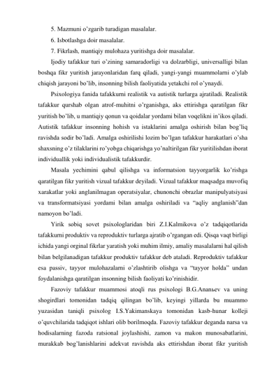 5. Mazmuni o’zgarib turadigan masalalar.  
6. Isbotlashga doir masalalar.  
7. Fikrlash, mantiqiy mulohaza yuritishga doir masalalar.  
Ijodiy tafakkur turi o’zining samaradorligi va dolzarbligi, universalligi bilan 
boshqa fikr yuritish jarayonlaridan farq qiladi, yangi-yangi muammolarni o’ylab 
chiqish jarayoni bo’lib, insonning bilish faoliyatida yetakchi rol o’ynaydi. 
Psixologiya fanida tafakkurni realistik va autistik turlarga ajratiladi. Realistik 
tafakkur qurshab olgan atrof-muhitni o’rganishga, aks ettirishga qaratilgan fikr 
yuritish bo’lib, u mantiqiy qonun va qoidalar yordami bilan voqelikni in’ikos qiladi. 
Autistik tafakkur insonning hohish va istaklarini amalga oshirish bilan bog’liq 
ravishda sodir bo’ladi. Amalga oshirilishi lozim bo’lgan tafakkur harakatlari o’sha 
shaxsning o’z tilaklarini ro’yobga chiqarishga yo’naltirilgan fikr yuritilishdan iborat 
individuallik yoki individualistik tafakkurdir. 
Masala yechimini qabul qilishga va informatsion tayyorgarlik ko’rishga 
qaratilgan fikr yuritish vizual tafakkur deyiladi. Vizual tafakkur maqsadga muvofiq 
xarakatlar yoki anglanilmagan operatsiyalar, chunonchi obrazlar manipulyatsiyasi 
va transformatsiyasi yordami bilan amalga oshiriladi va “aqliy anglanish”dan 
namoyon bo’ladi. 
Yirik sobiq sovet psixologlaridan biri Z.I.Kalmikova o’z tadqiqotlarida 
tafakkurni produktiv va reproduktiv turlarga ajratib o’rgangan edi. Qisqa vaqt birligi 
ichida yangi orginal fikrlar yaratish yoki muhim ilmiy, amaliy masalalarni hal qilish 
bilan belgilanadigan tafakkur produktiv tafakkur deb ataladi. Reproduktiv tafakkur 
esa passiv, tayyor mulohazalarni o’zlashtirib olishga va “tayyor holda” undan 
foydalanishga qaratilgan insonning bilish faoliyati ko’rinishidir.  
Fazoviy tafakkur muammosi atoqli rus psixologi B.G.Ananьev va uning 
shogirdlari tomonidan tadqiq qilingan bo’lib, keyingi yillarda bu muammo 
yuzasidan taniqli psixolog I.S.Yakimanskaya tomonidan kasb-hunar kolleji 
o’quvchilarida tadqiqot ishlari olib borilmoqda. Fazoviy tafakkur deganda narsa va 
hodisalarning fazoda ratsional joylashishi, zamon va makon munosabatlarini, 
murakkab bog’lanishlarini adekvat ravishda aks ettirishdan iborat fikr yuritish 
