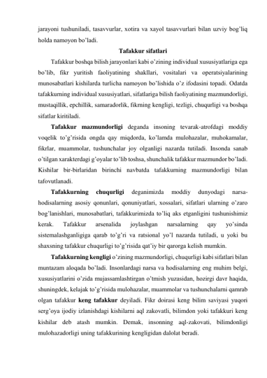 jarayoni tushuniladi, tasavvurlar, xotira va xayol tasavvurlari bilan uzviy bog’liq 
holda namoyon bo’ladi. 
Tafakkur sifatlari 
Tafakkur boshqa bilish jarayonlari kabi o’zining individual xususiyatlariga ega 
bo’lib, fikr yuritish faoliyatining shakllari, vositalari va operatsiyalarining 
munosabatlari kishilarda turlicha namoyon bo’lishida o’z ifodasini topadi. Odatda 
tafakkurning individual xususiyatlari, sifatlariga bilish faoliyatining mazmundorligi, 
mustaqillik, epchillik, samaradorlik, fikrning kengligi, tezligi, chuqurligi va boshqa 
sifatlar kiritiladi.  
Tafakkur mazmundorligi deganda insoning tevarak-atrofdagi moddiy 
voqelik to’g’risida ongda qay miqdorda, ko’lamda mulohazalar, muhokamalar, 
fikrlar, muammolar, tushunchalar joy olganligi nazarda tutiladi. Insonda sanab 
o’tilgan xarakterdagi g’oyalar to’lib toshsa, shunchalik tafakkur mazmundor bo’ladi. 
Kishilar bir-birlaridan birinchi navbatda tafakkurning mazmundorligi bilan 
tafovutlanadi.  
Tafakkurning 
chuqurligi 
deganimizda 
moddiy 
dunyodagi 
narsa-
hodisalarning asosiy qonunlari, qonuniyatlari, xossalari, sifatlari ularning o’zaro 
bog’lanishlari, munosabatlari, tafakkurimizda to’liq aks etganligini tushunishimiz 
kerak. 
Tafakkur 
arsenalida 
joylashgan 
narsalarning 
qay 
yo’sinda 
sistemalashganligiga qarab to’g’ri va ratsional yo’l nazarda tutiladi, u yoki bu 
shaxsning tafakkur chuqurligi to’g’risida qat’iy bir qarorga kelish mumkin. 
Tafakkurning kengligi o’zining mazmundorligi, chuqurligi kabi sifatlari bilan 
muntazam aloqada bo’ladi. Insonlardagi narsa va hodisalarning eng muhim belgi, 
xususiyatlarini o’zida mujassamlashtirgan o’tmish yuzasidan, hozirgi davr haqida, 
shuningdek, kelajak to’g’risida mulohazalar, muammolar va tushunchalarni qamrab 
olgan tafakkur keng tafakkur deyiladi. Fikr doirasi keng bilim saviyasi yuqori 
serg’oya ijodiy izlanishdagi kishilarni aql zakovatli, bilimdon yoki tafakkuri keng 
kishilar deb atash mumkin. Demak, insonning aql-zakovati, bilimdonligi 
mulohazadorligi uning tafakkurining kengligidan dalolat beradi. 
