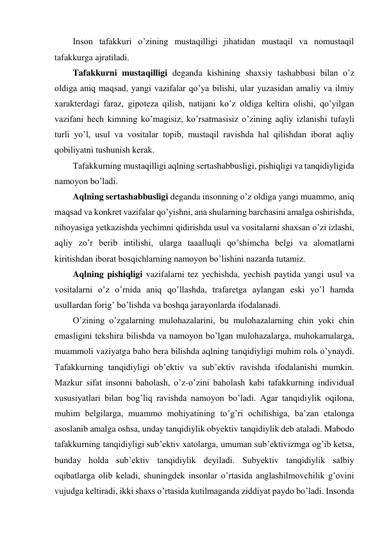 Inson tafakkuri o’zining mustaqilligi jihatidan mustaqil va nomustaqil 
tafakkurga ajratiladi.  
Tafakkurni mustaqilligi deganda kishining shaxsiy tashabbusi bilan o’z 
oldiga aniq maqsad, yangi vazifalar qo’ya bilishi, ular yuzasidan amaliy va ilmiy 
xarakterdagi faraz, gipoteza qilish, natijani ko’z oldiga keltira olishi, qo’yilgan 
vazifani hech kimning ko’magisiz, ko’rsatmasisiz o’zining aqliy izlanishi tufayli 
turli yo’l, usul va vositalar topib, mustaqil ravishda hal qilishdan iborat aqliy 
qobiliyatni tushunish kerak.  
Tafakkurning mustaqilligi aqlning sertashabbusligi, pishiqligi va tanqidiyligida 
namoyon bo’ladi.  
Aqlning sertashabbusligi deganda insonning o’z oldiga yangi muammo, aniq 
maqsad va konkret vazifalar qo’yishni, ana shularning barchasini amalga oshirishda, 
nihoyasiga yetkazishda yechimni qidirishda usul va vositalarni shaxsan o’zi izlashi, 
aqliy zo’r berib intilishi, ularga taaalluqli qo’shimcha belgi va alomatlarni 
kiritishdan iborat bosqichlarning namoyon bo’lishini nazarda tutamiz.  
Aqlning pishiqligi vazifalarni tez yechishda, yechish paytida yangi usul va 
vositalarni o’z o’rnida aniq qo’llashda, trafaretga aylangan eski yo’l hamda 
usullardan forig’ bo’lishda va boshqa jarayonlarda ifodalanadi. 
O’zining o’zgalarning mulohazalarini, bu mulohazalarning chin yoki chin 
emasligini tekshira bilishda va namoyon bo’lgan mulohazalarga, muhokamalarga, 
muammoli vaziyatga baho bera bilishda aqlning tanqidiyligi muhim rolь o’ynaydi. 
Tafakkurning tanqidiyligi ob’ektiv va sub’ektiv ravishda ifodalanishi mumkin. 
Mazkur sifat insonni baholash, o’z-o’zini baholash kabi tafakkurning individual 
xususiyatlari bilan bog’liq ravishda namoyon bo’ladi. Agar tanqidiylik oqilona, 
muhim belgilarga, muammo mohiyatining to’g’ri ochilishiga, ba’zan etalonga 
asoslanib amalga oshsa, unday tanqidiylik obyektiv tanqidiylik deb ataladi. Mabodo 
tafakkurning tanqidiyligi sub’ektiv xatolarga, umuman sub’ektivizmga og’ib ketsa, 
bunday holda sub’ektiv tanqidiylik deyiladi. Subyektiv tanqidiylik salbiy 
oqibatlarga olib keladi, shuningdek insonlar o’rtasida anglashilmovchilik g’ovini 
vujudga keltiradi, ikki shaxs o’rtasida kutilmaganda ziddiyat paydo bo’ladi. Insonda 
