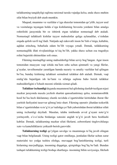 tafakkurning tanqidiyligi oqilona ratsional tarzda vujudga kelsa, unda shaxs muhim 
sifat bilan boyiydi deb atash mumkin. 
Maqsad, muammo va vazifalar o’zga shaxslar tomonidan qo’yilib, tayyor usul 
va vositalarga tayangan holda o’zga kishilarning bevosita yordami bilan amalga 
oshirilishi jarayonida bir oz ishtirok etgan tafakkur nomustaqil deb ataladi. 
Nomustaqil tafakkurli kishilar tayyor mahsulotlar quliga aylanadilar, o’sishdan 
orqada qolish xavfi tug’iladi. Natijada aql-zakovatli inson bo’lish o’rniga, kaltabin, 
aqldan erinchoq, behafsala odam bo’lib voyaga yetadi. Demak, tafakkurning 
nomustaqillik illati rivojlanishiga to’siq bo’lib, yakka shaxs uchun esa tragediya 
rolini bajarishi ehtimoldan xoli emas.  
Fikrning mustaqilligi uning mahsuldorligi bilan uzviy bog’langan. Agar inson 
tomonidan muayyan vaqt ichida ma’lum soha uchun qimmatli va yangi fikrlar, 
g’oyalar, tavsifnomalar yaratilgan hamda nazariy va amaliy vazifalar hal qilingan 
bo’lsa, bunday kishining tafakkuri sermahsul tafakkur deb ataladi. Demak, vaqt 
oralig’ida bajarilgan ish ko’lami va sifatiga oqilona baho berish tafakkur 
mahsuldorligini o’lchash mezoni sifatida xizmat qiladi.  
Tafakkur ixchamligi deganda muammoni hal qilishning dastlab tuzilgan rejasi 
mazkur jarayonda masala yechish shartini qanoatlantirmay qolsa, nomutanosiblik 
hosil bo’lsa hech ikkilanmay elastik ravishda o’zgartirishlar kiritishdan iborat fikr 
yuritish faoliyatini tasavvur qilmog’imiz shart. Fikrning operativ jihatdan tezkorlik 
bilan o’zgartirishdan va to’g’ri yo’nalishga yo’llab yuborishdan iborat tafakkur sifati 
uning ixchamligi deyiladi. Masalan, talaba imtihonda avval g’oyani noto’g’ri 
yoritayotib, o’z-o’zicha birdaniga xatosini anglab to’g’ri javob bera boshlashi 
kabilar. Demak, tafakkurning mazkur sifati fikrlarni, axborotlarni tinglovchilarga 
xato va kamchiliklarsiz yetkazib berish garovidir. 
Tafakkurning tezligi qo’yilgan savolga va muammoga to’liq javob olingan 
vaqt bilan belgilanadi. Uning tezligi qator omillarga, jumladan fikrlar uchun zarur 
materialni tez yodga tushira olishga, muvaqqat bog’lanishlarning tezligi, turli 
hislarning mavjudligiga, insonning diqqatiga, qiziqishiga bog’liq bo’ladi. Bundan 
tashqari tafakkurning tezligi boshqa shartlarga- insonning bilim saviyasiga, fikrlash 
