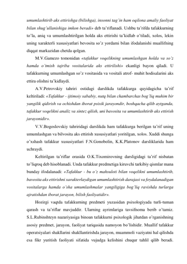 umumlashtirib aks ettirishga (bilishga), insonni tag’in ham oqilona amaliy faoliyat 
bilan shug’ullanishiga imkon beradi» deb ta’riflanadi. Ushbu ta’rifda tafakkurning 
to’la, aniq va umumlashtirilgan holda aks ettirishi ta’kidlab o’tiladi, xolos, lekin 
uning xarakterli xususiyatlari bevosita so’z yordami bilan ifodalanishi muallifning 
diqqat markazidan chetda qolgan. 
M.V.Gamezo tomonidan «tafakkur voqelikning umumlashgan holda va so’z 
hamda o’tmish tajriba vositalarida aks ettirilishi» ekanligi bayon qiladi. U 
tafakkurning umumlashgan so’z vositasida va vositali atrof- muhit hodisalarini aks 
ettira olishni ta’kidlaydi. 
A.V.Petrovskiy tahriri ostidagi darslikda tafakkurga quyidagicha ta’rif 
keltiriladi: «Tafakkur - ijtimoiy sababiy, nutq bilan chambarchas bog’liq muhim bir 
yangilik qidirish va ochishdan iborat psixik jarayondir, boshqacha qilib aytganda, 
tafakkur voqelikni analiz va sintez qilish, uni bavosita va umumlashtirib aks ettirish 
jarayonidir». 
V.V.Bogoslovskiy tahriridagi darslikda ham tafakkurga berilgan ta’rif uning 
umumlashgan va bilvosita aks ettirish xususiyatlari yoritilgan, xolos. Xuddi shunga 
o’xshash tafakkur xususiyatlari F.N.Gonobolin, K.K.Platonov darsliklarida ham 
uchraydi. 
Keltirilgan ta’riflar orasida O.K.Tixomirovning darsligidagi ta’rif nisbatan 
to’liqroq deb hisoblanadi. Unda tafakkur predmetiga kiruvchi tarkibiy qismlar mana 
bunday ifodalanadi: «Tafakkur - bu o’z mahsuloti bilan voqelikni umumlashtirib, 
bavosita aks ettirishni xarakterlaydigan umumlashtirish darajasi va foydalanadigan 
vositalarga hamda o’sha umumlashmalar yangiligiga bog’liq ravishda turlarga 
ajratishdan iborat jarayon, bilish faoliyatidir». 
Hozirgi vaqtda tafakkurning predmeti yuzasidan psixologiyada turli-tuman 
qarash va ta’riflar mavjuddir. Ularning ayrimlariga tavsifnoma berib o’tamiz. 
S.L.Rubinshteyn nazariyasiga binoan tafakkurni psixologik jihatdan o’rganishning 
asosiy predmet, jarayon, faoliyat tariqasida namoyon bo’lishidir. Muallif tafakkur 
operatsiyalari shakllarini shakllantirishda jarayon, muammoli vaziyatni hal qilishda 
esa fikr yuritish faoliyati sifatida vujudga kelishini chuqur tahlil qilib beradi. 
