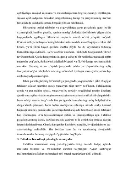 qobiliyatiga, mavjud ko’nikma va malakalariga ham bog’liq ekanligi isbotlangan. 
Xulosa qilib aytganda, tafakkur jarayonlarining tezligi va jarayonlarning ma’lum 
fursat ichida qanchalik samara berganligi bilan baholanadi. 
Fikrlarning tezligi talabalar va o’quvchilarga zarur psixologik qurol bo’lib 
xizmat qiladi. Imtihon paytida, seminar mashg’ulotlarida faol ishtirok qilgan talaba 
hayajonlanib, egallagan bilimlarini vaqtincha unutib o’zini yo’qotib qo’yadi. 
O’rinsiz salbiy emotsiyalar uning tafakkurini tormozlab, muvaffaqqiyatsizlikka olib 
keladi, ya’ni fikrni bayon qilishda inertlik paydo bo’lib, keyinchalik butunlay 
tormozlanishga aylanadi. Ba’zi talabalar aksincha, imtihonda hayajonlanib fikrlari 
ravshanlashadi. Qattiq hayajonlanish, qattiq tashqi ta’sir natijasida uyqudagi ayrim 
neyronlar uyg’onib, funktsiyasi jadallashib ketadi va fikr birdaniga ravshanlashishi 
mumkin. Shuning uchun o’qitish jarayonida talaba va o’quvchilarning aqliy 
faoliyatini to’g’ri baholashda ularning individual tipologik xususiyatlarini hisobga 
olish maqsadga muvofiqdir. 
Jahon psixologlarining ko’rsatishiga qaraganda, yuqorida tahlil qilib chiqilgan 
tafakkur sifatlari ularning asosiy xususiyati bilan uzviy bog’liqdir. Tafakkurning 
asosiy va eng muhim belgisi, xususiyati bu moddiy voqelikdagi muhim jihatlarni 
ajratib mustaqil ravishda yangi mazmundagi umumlashmalarni keltirib chiqarishdir. 
Inson oddiy narsalar to’g’risida fikr yuritganda ham ularning tashqi belgilari bilan 
chegaralanib qolmaydi, balki hodisa mohiyatini ochishga intiladi, oddiy turmush 
haqidagi umumiy qonuniyatni yaratishga harakat qiladi. Shubhasiz, inson tafakkuri 
hali izlanmagan, to’la foydalanilmagan zahira va imkoniyatlarga ega. Tafakkur 
psixologiyasining asosiy vazifasi ana shu zahirani to’la ochish fan-texnika rivojini 
intensivlashdan iborat. Chunki har qanday kashfiyot, yangilik, rivojlanish inson aql-
zakovatining mahsulidir. Shu boisdan ham fan va texnikaning rivojlanishi 
insonshunoslik fanining rivojiga ko’p jihatdan bog’liqdir.  
3. Tafakkur borasidagi psixologik nazariyalar 
Tafakkur muammosi xorij psixologiyasida keng doirada tadqiq qilinib, 
atroflicha bilimlar va ma’lumotlar zahirasi to’plangan. Aynan keltirilgan 
ma’lumotlarda tafakkur tushunchasi turli nuqtai nazarlardan tahlil qilinadi.  
