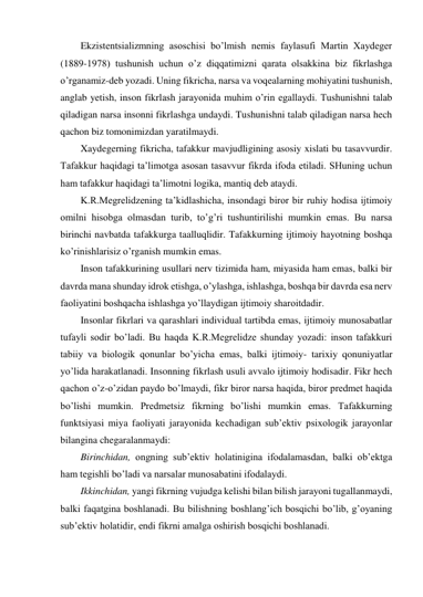 Ekzistentsializmning asoschisi bo’lmish nemis faylasufi Martin Xaydeger 
(1889-1978) tushunish uchun o’z diqqatimizni qarata olsakkina biz fikrlashga 
o’rganamiz-deb yozadi. Uning fikricha, narsa va voqealarning mohiyatini tushunish, 
anglab yetish, inson fikrlash jarayonida muhim o’rin egallaydi. Tushunishni talab 
qiladigan narsa insonni fikrlashga undaydi. Tushunishni talab qiladigan narsa hech 
qachon biz tomonimizdan yaratilmaydi.  
Xaydegerning fikricha, tafakkur mavjudligining asosiy xislati bu tasavvurdir. 
Tafakkur haqidagi ta’limotga asosan tasavvur fikrda ifoda etiladi. SHuning uchun 
ham tafakkur haqidagi ta’limotni logika, mantiq deb ataydi.  
K.R.Megrelidzening ta’kidlashicha, insondagi biror bir ruhiy hodisa ijtimoiy 
omilni hisobga olmasdan turib, to’g’ri tushuntirilishi mumkin emas. Bu narsa 
birinchi navbatda tafakkurga taalluqlidir. Tafakkurning ijtimoiy hayotning boshqa 
ko’rinishlarisiz o’rganish mumkin emas.  
Inson tafakkurining usullari nerv tizimida ham, miyasida ham emas, balki bir 
davrda mana shunday idrok etishga, o’ylashga, ishlashga, boshqa bir davrda esa nerv 
faoliyatini boshqacha ishlashga yo’llaydigan ijtimoiy sharoitdadir. 
Insonlar fikrlari va qarashlari individual tartibda emas, ijtimoiy munosabatlar 
tufayli sodir bo’ladi. Bu haqda K.R.Megrelidze shunday yozadi: inson tafakkuri 
tabiiy va biologik qonunlar bo’yicha emas, balki ijtimoiy- tarixiy qonuniyatlar 
yo’lida harakatlanadi. Insonning fikrlash usuli avvalo ijtimoiy hodisadir. Fikr hech 
qachon o’z-o’zidan paydo bo’lmaydi, fikr biror narsa haqida, biror predmet haqida 
bo’lishi mumkin. Predmetsiz fikrning bo’lishi mumkin emas. Tafakkurning 
funktsiyasi miya faoliyati jarayonida kechadigan sub’ektiv psixologik jarayonlar 
bilangina chegaralanmaydi:  
Birinchidan, ongning sub’ektiv holatinigina ifodalamasdan, balki ob’ektga 
ham tegishli bo’ladi va narsalar munosabatini ifodalaydi.  
Ikkinchidan, yangi fikrning vujudga kelishi bilan bilish jarayoni tugallanmaydi, 
balki faqatgina boshlanadi. Bu bilishning boshlang’ich bosqichi bo’lib, g’oyaning 
sub’ektiv holatidir, endi fikrni amalga oshirish bosqichi boshlanadi. 
