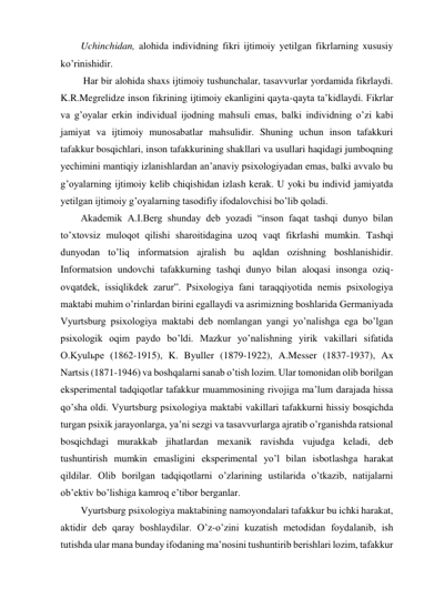 Uchinchidan, alohida individning fikri ijtimoiy yetilgan fikrlarning xususiy 
ko’rinishidir. 
 Har bir alohida shaxs ijtimoiy tushunchalar, tasavvurlar yordamida fikrlaydi. 
K.R.Megrelidze inson fikrining ijtimoiy ekanligini qayta-qayta ta’kidlaydi. Fikrlar 
va g’oyalar erkin individual ijodning mahsuli emas, balki individning o’zi kabi 
jamiyat va ijtimoiy munosabatlar mahsulidir. Shuning uchun inson tafakkuri 
tafakkur bosqichlari, inson tafakkurining shakllari va usullari haqidagi jumboqning 
yechimini mantiqiy izlanishlardan an’anaviy psixologiyadan emas, balki avvalo bu 
g’oyalarning ijtimoiy kelib chiqishidan izlash kerak. U yoki bu individ jamiyatda 
yetilgan ijtimoiy g’oyalarning tasodifiy ifodalovchisi bo’lib qoladi.  
Akademik A.I.Berg shunday deb yozadi “inson faqat tashqi dunyo bilan 
to’xtovsiz muloqot qilishi sharoitidagina uzoq vaqt fikrlashi mumkin. Tashqi 
dunyodan to’liq informatsion ajralish bu aqldan ozishning boshlanishidir. 
Informatsion undovchi tafakkurning tashqi dunyo bilan aloqasi insonga oziq-
ovqatdek, issiqlikdek zarur”. Psixologiya fani taraqqiyotida nemis psixologiya 
maktabi muhim o’rinlardan birini egallaydi va asrimizning boshlarida Germaniyada 
Vyurtsburg psixologiya maktabi deb nomlangan yangi yo’nalishga ega bo’lgan 
psixologik oqim paydo bo’ldi. Mazkur yo’nalishning yirik vakillari sifatida 
O.Kyulьpe (1862-1915), K. Byuller (1879-1922), A.Messer (1837-1937), Ax 
Nartsis (1871-1946) va boshqalarni sanab o’tish lozim. Ular tomonidan olib borilgan 
eksperimental tadqiqotlar tafakkur muammosining rivojiga ma’lum darajada hissa 
qo’sha oldi. Vyurtsburg psixologiya maktabi vakillari tafakkurni hissiy bosqichda 
turgan psixik jarayonlarga, ya’ni sezgi va tasavvurlarga ajratib o’rganishda ratsional 
bosqichdagi murakkab jihatlardan mexanik ravishda vujudga keladi, deb 
tushuntirish mumkin emasligini eksperimental yo’l bilan isbotlashga harakat 
qildilar. Olib borilgan tadqiqotlarni o’zlarining ustilarida o’tkazib, natijalarni 
ob’ektiv bo’lishiga kamroq e’tibor berganlar. 
Vyurtsburg psixologiya maktabining namoyondalari tafakkur bu ichki harakat, 
aktidir deb qaray boshlaydilar. O’z-o’zini kuzatish metodidan foydalanib, ish 
tutishda ular mana bunday ifodaning ma’nosini tushuntirib berishlari lozim, tafakkur 
