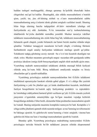 haddan tashqari mashaqqatliki, shunga qaramay ko’pchilik shunchaki hukm 
chiqarishni ma’qul ko’radilar. Shuningdek, ular oldida munosabatlarni o’rnatish 
qism, yaxlit, tur, jins ob’ektning nisbati va o’zaro munosabatlarini ushbu 
munosabatlarning aniq a’zolarini idrok qilishni aniqlash vazifalari turadi. Shuning 
bilan birga ularning barcha tadqiqotlari ob’ektiv metodlarni izlashga oid 
faoliyatlarida avj oldi. Jumladan, N.Ax tomonidan sun’iy tushunchalarning 
shakllanishi bo’yicha dastlabki metodika yaratildi. Mazkur nazariya vakillari 
tafakkurni munosabatlarning aks etishi bilan bog’lab, tafakkurni munosabatlarning 
birlamchi qarab chiqish, yoinki birlamchi ma’lumot berish manbai sifatida talqin 
qiladilar. Tafakkur taraqqiyoti masalasini ko’tarib chiqib, o’sishning fikrlarni 
faollashtirish orqali amaliy faoliyatdan tafakkurni mutlaqo ajratib qo’ydilar. 
Tafakkurni tadqiq qilishning asosiy metodi –bu o’z-o’zini kuzatish ekanligini tan 
oladi, xolos. Mazkur muammo gnoselogik nuqtai -nazardan olib qaralganda ushbu 
pozitsiya idealizm izmiga kirib borayotganligini anglab olish unchalik qiyin emas. 
Vyurtsburg maktabi namoyondalari tafakkurni alohida mustaqil bilish faoliyati 
sifatida aniq ko’rsata bildi. Biroq tafakkurni amaliyotda nutqdan va hissiy 
obrazlardan qat’iy ajratib tashladilar. 
Vyurtsburg psixologiya maktabi namoyondalaridan biri O.Zelts tafakkurni 
intellektual operatsiyalar harakati sifatida qabul qilgan. U o’z oldiga fikr yuritish 
faoliyatining u yoki bu jihatlari qay yo’sinda shakllanishini kuzatish, intellektual 
faoliyat bosqichlarini ko’rsatish aqliy faoliyatning produktiv va reproduktiv 
ko’rinishidagi ziddiyatlarni bartaraf qilish vazifasini qo’ydi. O.Zelts masala yechish 
jarayonini o’rganishda umumiylikka ega bo’lgan masalani vujudga keltirish 
bosqichlariga alohida e’tibor berib, elementlar bilan predmetlar munosabatini ajratib 
ko’rsatadi. Buning natijasida muammo kompleksi namoyon bo’ladi. Kompleks o’z 
ichiga ushbu jihatlarni qamrab olishi nazarda tutilgan: a) ma’lumning tavsifnomasini 
bo’laklarga ajratish; b) qidiriluvchi noma’lumning o’rnini aniqlash; v)noma’lum 
qidiriluvchi bilan ma’lum o’rtasidagi munosabatlarni ajratib ko’rsatish. 
Shunday qilib, Vyurtsburg psixologiya maktabining namoyondasi O.Zelts 
psixologiya tarixida birinchi bo’lib tafakkurni jarayon sifatida ekspremental 
