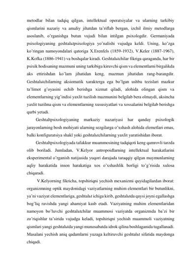 metodlar bilan tadqiq qilgan, intellektual operatsiyalar va ularning tarkibiy 
qismlarini nazariy va amaliy jihatdan ta’riflab bergan, izchil ilmiy metodlarga 
asoslanib, o’rganishga butun vujudi bilan intilgan psixologdir. Germaniyada 
psixologiyaning geshtalьtpsixologiya yo’nalishi vujudga keldi. Uning, ko’zga 
ko’ringan namoyondalari qatoriga X.Erenfels (1859-1932), V.Keler (1887-1967), 
K.Kofka (1886-1941) va boshqalar kiradi. Geshtalьtchilar fikriga qaraganda, har bir 
psixik hodisaning mazmuni uning tarkibiga kiruvchi qism va elementlarni birgalikda 
aks ettirishdan ko’lam jihatidan keng, mazmun jihatidan rang-barangdir. 
Geshtalьtchilarning aksiomatik xarakterga ega bo’lgan ushbu tezislari mazkur 
ta’limot g’oyasini ochib berishga xizmat qiladi, alohida olingan qism va 
elementlarning yig’indisi yaxlit tuzilish mazmunini belgilab bera olmaydi, aksincha 
yaxlit tuzilma qism va elementlarning xususiyatlari va xossalarini belgilab berishga 
qurbi yetadi. 
Geshtaltpsixologiyaning 
markaziy 
nazariyasi 
har 
qanday 
psixologik 
jarayonlarning bosh mohiyati ularning sezgilarga o’xshash alohida elemetlari emas, 
balki konfiguratsiya shakl yoki geshtalьtchilarning yaxlit yaratishidan iborat.  
Geshtaltpsixologiyada tafakkur muammosining tadqiqoti keng qamrovli tarzda 
olib boriladi. Jumladan, V.Kelyor antropoidlarning intellektual harakatlarini 
eksperimental o’rganish natijasida yuqori darajada taraqqiy qilgan maymunlarning 
aqliy harakatida inson harakatiga xos o’xshashlik borligi to’g’risida xulosa 
chiqaradi.  
 V.Kelyorning fikricha, topshiriqni yechish mexanizmi quyidagilardan iborat: 
organizmning optik maydonidagi vaziyatlarning muhim elementlari bir butunlikni, 
ya’ni vaziyat elementlariga, geshtalьt ichiga kirib, geshtalьtda qaysi joyni egallashga 
bog’liq ravishda yangi ahamiyat kasb etadi. Vaziyatning muhim elementlaridan 
namoyon bo’luvchi geshtalьtchilar muammosi vaziyatda organizmda ba’zi bir 
zo’riqishlar ta’sirida vujudga keladi, topshiriqni yechish muammoli vaziyatning 
qismlari yangi geshtalьtda yangi munosabatda idrok qilina boshlaganida tugallanadi. 
Masalani yechish aniq qadamlarni yuzaga keltiruvchi geshtalьt sifatida maydonga 
chiqadi.  
