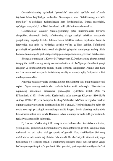 Geshtaltchilarning ayrimlari “yo’nalish” atamasini qo’llab, uni o’tmish 
tajribasi bilan bog’lashga intiladilar. Shuningdek, ular “tafakkurning evrestik 
metodlari” to’g’risidagi tushunchadan ham foydalanadilar. Bunda materialni, 
qo’yilgan maqsadni, konfliktli holatlarni tahlil qilishni nazarda tutadilar. 
Geshtaltchilar tafakkur psixologiyasining qator muammolarini ko’tarib 
chiqadilar, chunonchi ijodiy tafakkurning o’ziga xosligi, tafakkur jarayonida 
yangilikning vujudga kelishi, bilimlar bilan tafakkur nisbati, topshiriqni bajarish 
jarayonida asta-sekin va birdaniga yechish yo’lini qo’llash kabilar. Tafakkurni 
psixologik o’rganishda funktsional rivojlanish g’oyasini amaliyotga tadbiq qilish 
ham ma’lum darajada geshtalьtpsixologiya namoyondalarining xizmati hisoblanadi.  
Shunga qaramasdan V.Kyoler M.Vertgaymer, K.Dunkerlarning eksperimental 
tadqiqotlari tafakkurning asosiy mexanizmlaridan biri bo’lgan predmetlarni yangi 
aloqalar va munosabatlarga fikran jihatini ochishni aniqladilar. Ammo ular ham 
mazkur muammoli vaziyatda individning amaliy va nazariy aqliy faoliyatlari rolini 
mutlaqo tan oladilar. 
Amerika psixologiyasida vujudga kelgan bixeviorizm yoki hulq psixologiyasi 
oqimi o’tgan asrning oxirlaridan boshlab hukm surib kelmoqda. Bixeviorizm 
oqimining asoschilari amerikalik psixologlar Dj.Uotson (1878-1958) va 
E.Torndayk. (1871-1949) lardir. Keyinchalik bular qatoriga K.Levin (1890-1957) 
A.Vays (1974-1931) va boshqalar kelib qo’shiladilar. Ma’lum davrgacha mazkur 
oqim psixologiya olamida dominantlik rolini o’ynaydi. Hozirgi davrda bu oqim bir 
necha mustaqil psixologik maktablarga ajralib ketgan. Lekin ularning mohiyatida 
bixeviorizm nafasi urib turadi. Hammasi uchun umumiy formula S-R, ya’ni stimul-
reaktsiya xizmat qilib kelmoqda.  
Dj. Uotson tafakkurning ichki nutq va noverbal tovushsiz imo-ishora, mimika, 
yelka qisishi, qosh suzish, kommunikatsiya, muloqotni birga qo’shib, keng ma’noda 
tushunadi va uni uchta shaklga ajratib o’rganadi. Nutq shakllaridan biri nutq 
malakalarini sekin-asta avj oldirish deb ataladi. Bu she’rni yoki sitatani aniq esga 
tushirishda o’z ifodasini topadi. Tafakkurning ikkinchi shakli sub’ekt uchun yangi 
bo’lmagan topshiriqni so’z yordami bilan yechish, yarim-yortisi unutilgan she’rni 
