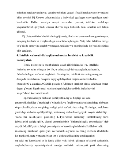 eslashga harakat va nihoyat, yangi topshiriqni yaqqol ifodali harakat va so’z yordami 
bilan yechish Dj. Uotson uchun malaka u individual egallagan va o’rganilgan xatti-
harakatdir. Ushbu nazariya nuqtai nazaridan qarasak, tafakkur malakaga 
yaqinlashtirilib qo’yiladi, chunki she’rni esga tushirish ham tafakkur deb talqin 
qilinadi.  
Dj.Uotson tilni o’zlashtirishning ijtimoiy jihatlarini umuman hisobga olmagan, 
nutqning tuzilishi va rivojlanishiga sira e’tibor qilmagan. Nutq bilan tafakkur birligi 
to’g’risida tamoyilni anglab yetmagan, tafakkur va ongning hulq ko’rinishi sifatida 
olib qaralgan. 
4. Intellekt va kreativlik haqida tushuncha. Intellekt va kreativlik 
nazariyalari. 
Ilmiy psixologik manbalarda qayd qilinishiga ko`ra, intellekt 
lotincha so`zdan olingan bo`lib, u odatda aql-idroq anglash, tushunish, 
fahmlash degan ma`noni anglatadi. Bizningcha, intellekt shaxsning muayyan 
darajada mustahkam, barqaror aqliy qobiliyatlari majmuasi tuzilishidan 
iboratdir.O`z davrida AQShlik psixolog F.Frimen intellekt oltita tarkibdan iborat 
degan g`oyani ilgari suradi va ularni quyidagicha tartibda joylashuvini 
xaspo`shlab ko`rsatadi:sonli 
operatsiyalarga nisbatan qobiliyatlik,lug`at boyligi ko`lami,  
geometrik shakllar o`rtasidagi o`xshashlik va farqli tomonlarini ajratishga nisbatan 
o`quvchanlik,shaxs nutqining tezligi yoki sur`ati, shaxsning fikrlashga, mulohaza 
yuritishga nisbatan qobiliyatliligi, xotiraning mahsuldorligi yoki noyob xislatliligi. 
Yana bir salohiyatli psixolog L.Tyorstoun umumiy intellektning turli 
jabhalarini tadqiq qilib, ularni umumlashtirib "birlamchi aqliy potensiyalar" deb 
ataydi. Muallif yetti xildagi potensiyalar o`zaro farqlanishini ta`kidlab o`tadi: 
insonning hisoblash qobiliyati ko`rsatkichi,og`zaki so`zning ixcham ifodalashi 
ko`rsatkichi, nutq yordami bilan tez o`qish texnikasining egallaganligi,  
og`zaki ma`lumotlarni to`la idrok qilish yoki idrok qilingan so`zlarni tushunish, 
anglash,fazoviy operatsiyalarni amalga oshirish imkoniyati yoki shaxsning 
