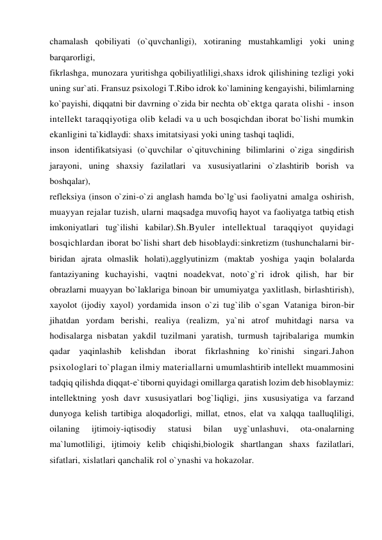 chamalash qobiliyati (o`quvchanligi), xotiraning mustahkamligi yoki uning 
barqarorligi,  
fikrlashga, munozara yuritishga qobiliyatliligi,shaxs idrok qilishining tezligi yoki 
uning sur`ati. Fransuz psixologi T.Ribo idrok ko`lamining kengayishi, bilimlarning 
ko`payishi, diqqatni bir davrning o`zida bir nechta ob`ektga qarata olishi - inson 
intellekt taraqqiyotiga olib keladi va u uch bosqichdan iborat bo`lishi mumkin 
ekanligini ta`kidlaydi: shaxs imitatsiyasi yoki uning tashqi taqlidi,  
inson identifikatsiyasi (o`quvchilar o`qituvchining bilimlarini o`ziga singdirish 
jarayoni, uning shaxsiy fazilatlari va xususiyatlarini o`zlashtirib borish va 
boshqalar), 
refleksiya (inson o`zini-o`zi anglash hamda bo`lg`usi faoliyatni amalga oshirish, 
muayyan rejalar tuzish, ularni maqsadga muvofiq hayot va faoliyatga tatbiq etish 
imkoniyatlari tug`ilishi kabilar).Sh.Byuler intellektual taraqqiyot quyidagi 
bosqichlardan iborat bo`lishi shart deb hisoblaydi:sinkretizm (tushunchalarni bir-
biridan ajrata olmaslik holati),agglyutinizm (maktab yoshiga yaqin bolalarda 
fantaziyaning kuchayishi, vaqtni noadekvat, noto`g`ri idrok qilish, har bir 
obrazlarni muayyan bo`laklariga binoan bir umumiyatga yaxlitlash, birlashtirish), 
xayolot (ijodiy xayol) yordamida inson o`zi tug`ilib o`sgan Vataniga biron-bir 
jihatdan yordam berishi, realiya (realizm, ya`ni atrof muhitdagi narsa va 
hodisalarga nisbatan yakdil tuzilmani yaratish, turmush tajribalariga mumkin 
qadar yaqinlashib kelishdan iborat fikrlashning ko`rinishi singari.Jahon 
psixologlari to`plagan ilmiy materiallarni umumlashtirib intellekt muammosini 
tadqiq qilishda diqqat-e`tiborni quyidagi omillarga qaratish lozim deb hisoblaymiz: 
intellektning yosh davr xususiyatlari bog`liqligi, jins xususiyatiga va farzand 
dunyoga kelish tartibiga aloqadorligi, millat, etnos, elat va xalqqa taalluqliligi, 
oilaning 
ijtimoiy-iqtisodiy 
statusi 
bilan 
uyg`unlashuvi, 
ota-onalarning 
ma`lumotliligi, ijtimoiy kelib chiqishi,biologik shartlangan shaxs fazilatlari, 
sifatlari, xislatlari qanchalik rol o`ynashi va hokazolar. 
