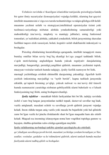 Uzluksiz ravishda o`tkazilgan izlanishlar natijasida psixologiya fanida 
bir qator ilmiy nazariyalar (konsepsiyalar) vujudga keldiki, ularning har qaysisi 
intellekt muammosini o`ziga xos tarzda tushuntirishga va talqin qilishga olib keldi: 
muammo yechimi uslubi va strategiyasi,intellektual operatsiyalar tizimi yoki 
tuzilmasi,vaziyatlarga nisbatan alohida yondashishning samaradorligi yoki 
mahsuldorligi (ma`noviy, miqdoriy va mantiqiy jabhalar), uning funksional 
tomonlari, yo`nalishlari,alohida, yakkahol yondashish, bilish jarayonining shaxsdan 
faollikni taqozo etish xususiyati, holati, kognitiv uslub shakllanishi imkoniyati va 
boshqalar.  
Psixolog olimlarining kuzatishlariga qaraganda, intellekt taraqqiyoti mana 
bunday omillar bilan uzviy bog`liq ekanligi ko`zga yaqqol tashlandi: bilish, 
o`qish motivlarining anglashilgan hamda yuksak regulyativ darajalarining 
mavjudligi, barqarorligi, puxtaligi,yangilikni qidirish, muammo yechimini topish, 
muayyan vositalar tanlash hamda tadqiqiy, ijodiy faollik namoyon bo`lishi,  
mustaqil yechishlarga erishish ehtimollik darajasining yuksakligi, ilgarilab ketib 
yechish imkonining mavjudligi va “aytib berish”, luqma tashlash jarayonida 
erkinlik, qo`rqinch hissining yo`qligi, yuksak nafosat va ma`naviy did timsoli 
hamda namunasini yaratishga nisbatan qobiliyatlilik ularni baholash va o`lchash 
funksiyasining tug`ilishi, uning boshqaruvchanligi. 
Ijodiy tafakkur - murakkab bilish faoliyatidan biri bo`lib, tadrijiy ravishda 
izchil o`zaro bog`langan jarayonlardan tashkil topadi, dastavval savollar tug`iladi, 
vazifa aniqlanadi, masalani echish va savollarga javob qidirish jarayoni vujudga 
keladi. Inson oldida turgan aniq vazifa yoki masala bu bajarilishi yoki hal qilinishi 
zarur bo`lgan vazifa ko`pincha ifodalanishi shart bo`lgan maqsadni ham aks ettirib 
keladi. Maqsad esa insonning izlanayotgan noma`lum voqelikni topishga gumon va 
hayajon, shubha qislaridan xalos etishga qaratilgan maylidir. 
Ijodiy tafakkurning navbatdagi tarkibiy qismlari quyidagicha aks ettiriladi:  
qo`yiladigan savollarga javob berish, masalani yechishga yordam beradigan yo`llar, 
usullar, vositalar, qoidalar va ko`nikmalarni qidirish, ularni tanlash hamda mazkur 
faoliyatda ularni tadbiq qilish va boshqalar. 
