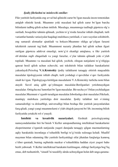 Ijodiy fikrlashni ta`minlovchi omillar: 
Fikr yuritish faoliyatida eng avval hal qilinishi zarur bo`lgan masala inson tomonidan 
aniqlab olinishi kerak. Muammo yoki masalani hal qilish zarur bo`lgan barcha 
bilimlarni tadbiq qilish uchun intilish. Masalaga, muammoga taalluqli gipoteza olg`a 
suriladi, bosqichlar tahmin qilinadi, yechim to`g`risida farazlar ishlab chiqiladi, turli 
variantlar hamda variasiyalar haqidagi mulohaza yuritiladi, o`zaro xayolan solishtirib, 
eng samarali alomatlar ajratiladi va hokazo.Muammo oldiga qo`yilgan farazni 
tekshirish zarurati tug`iladi. Muammoni nazariy jihatdan hal qilish uchun ilgari 
surilgan gipoteza adekvat emasligi, noto`g`ri ekanligi aniqlansa, u fikr yuritish 
ob`ektidan siqib chiqariladi va yangi farazlar, o`ylar tahmin qilinadi yoki o`ylab 
topiladi. Muammo va masalani hal qilish, yechish, olingan natijalarni to`g`riligiga 
qanoat hosil qilish uchun echuvchi, uni tekshirish bilan tafakkur harakatlarini 
yakunlaydi.Psixolog V.A.Kruteskiy ijodiy tafakkurni taraqqiy ettirish maqsadida 
masalalar tipologiyasini ishlab chiqib, turli yoshdagi o`quvchilar o`quv faoliyatida 
sinab ko`rgan. Tipologiyaga kiritilgan masalalarni V.A.Kruteskiy turlicha nom bilan 
ataydi: Savol aniq qilib qo`yilmagan masalalar.Berilganlari yetishmaydigan 
masalalar. Ortiqcha ma`lumotlari bo`lgan masalalar. Bir necha yo`l bilan yechiladigan 
masalalar.Mazmuni o`zgarib turadigan masalalar.Isbotlashga doir masalalar.Fikrlash, 
mantiqiy mulohaza yuritishga doir masalalar. Ijodiy tafakkur turi o`zining 
samaradorligi va dolzarbligi, universalligi bilan boshqa fikr yuritish jarayonlaridan 
farq qiladi, yangi-yangi muammolarni o`ylab chiqish jarayoni bo`lib, insonning bilish 
faoliyatida yetakchi rol o`ynaydi. 
 
Intellekt 
va 
kreativlik 
nazariyalari. 
Geshtalt 
psixologiyaning 
namoyondalaridan biri bo’lmish V.Keller antopondlarning intellektual harakatlarini 
eksperimentar o’rganish natijasida yuqori darajada taraqqiy qilgan mazmunlarning 
aqliy harakatida insonlarga o’xshashlik borligi to’g’risida xulosaga keladi. Muallif 
maymun bilan odamning fikr yuritish faoliyatidagi sifat jihatdan farqlariga kamroq 
e`tibor qaratadi, buning oqibatida mazkur o’xshashlikka haddan ziyot yuqori baho 
berib yuboradi. V.Keller intellektual harakatni kutilmagan, oldingi faoliyatga bog’liq 
emas, deb tushuntirib, “sinash”ni tasodifiy aktda uchraydigan holat deb unga qarama-
