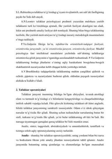 S.L.Rubinshteyn tafakkur to’g’risidagi g’oyani rivojlantirib, uni sub’ekt faolligining 
paydo bo’lishi deb ataydi. 
A.N.Leontev tafakkur psixologiyasi predmeti yuzasidan mulohaza yuritib 
tafakkurni turli ko’rinishlarga ajratadi, fikr yuritish faoliyati ekanligini tan oladi, 
lekin uni predmetli-amaliy faoliyat deb nomlaydi. Shuning bilan birga tafakkurning 
tuzilishi, fikr yuritish motivatsiyasi to’g’risidagi nazariy metodologik muammolarni 
o’rtaga tashlaydi. 
P.Ya.Galperin fikriga ko’ra, tafakkur-bu orientirlash-tadqiqot faoliyati, 
orientirovka jarayondir, ya’ni orientirovka-jarayon, orientirovka faoliyat. Muallif 
psixologiya fani intellektual masalalarni yechishda sub’ektning tafakkuriga 
orientirovka qilish jarayonini o’rganishga asoslanadideb tushuntiradi. P.Ya.Galperin 
tafakkurning boshqa jihatlarini o’zining aqliy harakatlarni bosqichma-bosqich 
shakllantirish nazariyasidan kelib chiqqan holda yoritishga intiladi. 
A.V.Brushlinskiy tadqiqotlarida tafakkurning muhim yangilikni qidirish va 
ochish, gipoteza va nazariyalarni bashorat qilish, oldindan payqash xususiyatlari 
alohida ta’kidlab o’tiladi. 
 
2. Tafakkur operatsiyalari 
Tafakkur jarayoni insonning bilishga bo’lgan ehtiyojlari, tevarak-atrofdagi 
olam va turmush to’g’risidagi o’z bilimlarini kengaytirishga va chuqurlashtirishga 
intilish sababli vujudga keladi. Fikr qiluvchi kishining tafakkuri-ob’ektni anglashi, 
bilishi tafakkur jarayonining xarakterli xususiyatidir. Odam o’zi idrok qilayotgan 
narsalar to’g’risida fikr qiladi. Shuning uchun tushunchalar narsalarning butun bir 
sinfi, turkumi to’g’risida fikr qiladi, ya’ni bular tafakkurning ob’ekti bo’ladi. Bir 
narsaga tayanmagan quruqdan quruq tafakkur bo’lishi mumkin emas. 
Analiz, sintez, taqqoslash, abstraktsiyalash va umumlashtirish, tasniflash va 
tizimga solish aqliy operatsiyalarning asosiy turlaridir.  
Analiz - shunday bir tafakkur operatsiyasidirki, uning yordami bilan biz narsa 
va hodisalarni fikran yoki amaliy jihatdan xususiyatlarini tahlil qilamiz. Analiz 
jarayonida butunning uning qismlariga va elementlariga bo’lgan munosabati 
