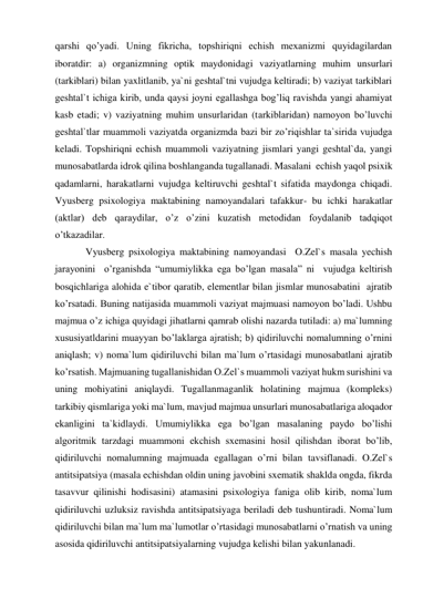 qarshi qo’yadi. Uning fikricha, topshiriqni echish mexanizmi quyidagilardan 
iboratdir: a) organizmning optik maydonidagi vaziyatlarning muhim unsurlari 
(tarkiblari) bilan yaxlitlanib, ya`ni geshtal`tni vujudga keltiradi; b) vaziyat tarkiblari 
geshtal`t ichiga kirib, unda qaysi joyni egallashga bog’liq ravishda yangi ahamiyat 
kasb etadi; v) vaziyatning muhim unsurlaridan (tarkiblaridan) namoyon bo’luvchi 
geshtal`tlar muammoli vaziyatda organizmda bazi bir zo’riqishlar ta`sirida vujudga 
keladi. Topshiriqni echish muammoli vaziyatning jismlari yangi geshtal`da, yangi 
munosabatlarda idrok qilina boshlanganda tugallanadi. Masalani  echish yaqol psixik 
qadamlarni, harakatlarni vujudga keltiruvchi geshtal`t sifatida maydonga chiqadi. 
Vyusberg psixologiya maktabining namoyandalari tafakkur- bu ichki harakatlar 
(aktlar) deb qaraydilar, o’z o’zini kuzatish metodidan foydalanib tadqiqot 
o’tkazadilar.  
Vyusberg psixologiya maktabining namoyandasi  O.Zel`s masala yechish 
jarayonini  o’rganishda “umumiylikka ega bo’lgan masala” ni  vujudga keltirish 
bosqichlariga alohida e`tibor qaratib, elementlar bilan jismlar munosabatini  ajratib 
ko’rsatadi. Buning natijasida muammoli vaziyat majmuasi namoyon bo’ladi. Ushbu 
majmua o’z ichiga quyidagi jihatlarni qamrab olishi nazarda tutiladi: a) ma`lumning 
xususiyatldarini muayyan bo’laklarga ajratish; b) qidiriluvchi nomalumning o’rnini 
aniqlash; v) noma`lum qidiriluvchi bilan ma`lum o’rtasidagi munosabatlani ajratib 
ko’rsatish. Majmuaning tugallanishidan O.Zel`s muammoli vaziyat hukm surishini va 
uning mohiyatini aniqlaydi. Tugallanmaganlik holatining majmua (kompleks) 
tarkibiy qismlariga yoki ma`lum, mavjud majmua unsurlari munosabatlariga aloqador 
ekanligini ta`kidlaydi. Umumiylikka ega bo’lgan masalaning paydo bo’lishi 
algoritmik tarzdagi muammoni ekchish sxemasini hosil qilishdan iborat bo’lib, 
qidiriluvchi nomalumning majmuada egallagan o’rni bilan tavsiflanadi. O.Zel`s 
antitsipatsiya (masala echishdan oldin uning javobini sxematik shaklda ongda, fikrda 
tasavvur qilinishi hodisasini) atamasini psixologiya faniga olib kirib, noma`lum 
qidiriluvchi uzluksiz ravishda antitsipatsiyaga beriladi deb tushuntiradi. Noma`lum 
qidiriluvchi bilan ma`lum ma`lumotlar o’rtasidagi munosabatlarni o’rnatish va uning 
asosida qidiriluvchi antitsipatsiyalarning vujudga kelishi bilan yakunlanadi.  
