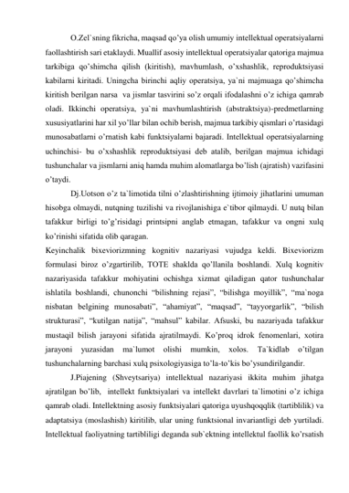 O.Zel`sning fikricha, maqsad qo’ya olish umumiy intellektual operatsiyalarni 
faollashtirish sari etaklaydi. Muallif asosiy intellektual operatsiyalar qatoriga majmua 
tarkibiga qo’shimcha qilish (kiritish), mavhumlash, o’xshashlik, reproduktsiyasi 
kabilarni kiritadi. Uningcha birinchi aqliy operatsiya, ya`ni majmuaga qo’shimcha 
kiritish berilgan narsa  va jismlar tasvirini so’z orqali ifodalashni o’z ichiga qamrab 
oladi. Ikkinchi operatsiya, ya`ni mavhumlashtirish (abstraktsiya)-predmetlarning 
xususiyatlarini har xil yo’llar bilan ochib berish, majmua tarkibiy qismlari o’rtasidagi 
munosabatlarni o’rnatish kabi funktsiyalarni bajaradi. Intellektual operatsiyalarning 
uchinchisi- bu o’xshashlik reproduktsiyasi deb atalib, berilgan majmua ichidagi 
tushunchalar va jismlarni aniq hamda muhim alomatlarga bo’lish (ajratish) vazifasini 
o’taydi. 
Dj.Uotson o’z ta`limotida tilni o’zlashtirishning ijtimoiy jihatlarini umuman 
hisobga olmaydi, nutqning tuzilishi va rivojlanishiga e`tibor qilmaydi. U nutq bilan 
tafakkur birligi to’g’risidagi printsipni anglab etmagan, tafakkur va ongni xulq 
ko’rinishi sifatida olib qaragan.  
Keyinchalik bixeviorizmning kognitiv nazariyasi vujudga keldi. Bixeviorizm 
formulasi biroz o’zgartirilib, TOTE shaklda qo’llanila boshlandi. Xulq kognitiv 
nazariyasida tafakkur mohiyatini ochishga xizmat qiladigan qator tushunchalar 
ishlatila boshlandi, chunonchi “bilishning rejasi”, “bilishga moyillik”, “ma`noga 
nisbatan belgining munosabati”, “ahamiyat”, “maqsad”, “tayyorgarlik”, “bilish 
strukturasi”, “kutilgan natija”, “mahsul” kabilar. Afsuski, bu nazariyada tafakkur 
mustaqil bilish jarayoni sifatida ajratilmaydi. Ko’proq idrok fenomenlari, xotira 
jarayoni 
yuzasidan 
ma`lumot 
olishi 
mumkin, 
xolos. 
Ta`kidlab 
o’tilgan 
tushunchalarning barchasi xulq psixologiyasiga to’la-to’kis bo’ysundirilgandir.  
J.Piajening (Shveytsariya) intellektual nazariyasi ikkita muhim jihatga 
ajratilgan bo’lib,  intellekt funktsiyalari va intellekt davrlari ta`limotini o’z ichiga 
qamrab oladi. Intellektning asosiy funktsiyalari qatoriga uyushqoqqlik (tartiblilik) va 
adaptatsiya (moslashish) kiritilib, ular uning funktsional invariantligi deb yurtiladi. 
Intellektual faoliyatning tartibliligi deganda sub`ektning intellektul faollik ko’rsatish 
