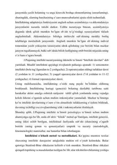 jarayonida yaxlit holatning va unga kiruvchi boshqa elementlarning (unsurlarning), 
shuningdek, ularning barchasining o’zaro munosabatlarini ajrata olish tushuniladi.  
Intellektning adaptatsiya funktsiyasini anglash uchun assimilatsiya va akkomidatsiya 
jarayonlarini nazarda tutishi darkor. Ushbu nazariyaga binoan, assimilyatsiya 
deganda idrok qilish mumkin bo’lgan ob`ekt to’g’risidagi xususiyatlarni tiklash 
anglashiniladi. Akkomidatsiya- bilishga intiluvchi sub`ektning moddiy borliq 
talablariga moslashish jarayonidir. Anglash mumkin bo’lgan ob`ektning individ 
tomonidan yaxlit yokiayrim xususiyatini idrok qilishning yuz berishi bilan mazkur 
jarayon tugallanmaydi, balki sub`ektda bilish faolligining ortib borishi ntijasida uning 
o’zi ham o’zgara boradi. 
J.Piajening intellekt nazariyasining ikkinchi ta`limoti “Intellekt davrlari” deb 
yuritiladi. Muallif intellektni quyidagi rivojlanish pallasiga ajratadi: 1) sensomotor 
intellekti (bola tug’ilganidan to 2 yoshgacha); 2) operatsiyadan oldingi tafakkur davri 
(2 yoshdan to 11 yoshgacha); 3) yaqqol operatsiyalar davri (7-8 yoshdan to 11-12 
yoshgacha); 4) formal (operatsiyalar) davri.  
Uning mulohazasicha, intellektning o’sishi nutq paydo bo’lishdan oldinroq 
boshlanadi. Intellektning kurtagi (genezisi) bolaning dastlabki tartibona xatti 
harakatlar aktini amalga oshirish natijasini  tahlil qilish yordamida uning vujudga 
kelish ildizini o’rganish uchun muhim imkoniyatlar yaratailadi. Mazkur ta`limotga 
ko’ra intellekt davrlarining o’zaro o’rin almashishi tafakkurning o’sishini bildiradi, 
davrning izchilligi esa rivojlanishning ichk i imkoniyatlarini ifodalaydi. 
Shunday qilib, J.Piajening intellekt ta`limoti psixologiya ta`limoti uchun muhim 
ahamiyatga ega bo’lib, unda ob`ektiv “klinik” metod qo’llanilgan, intellekt genezisi, 
uning ildizi ochib berilgan, intellektual faoliyatda sub`ekt (shaxs)ning o’zgarib 
borishi (uning qonun va qonuniyatlari) empirik va nazariy (metodologik, 
fenomenologik) materiallar, ma`lumotlar bilan isbotlangan. 
  Intellektni o`lchash metod va metodikalari. Ko`pgina mumtoz testlar 
shaxsning intellekt darajasini aniqlashda muhim rol o`ynab kelmokda. Bular 
qatoriga Stenford-Bine shkalasini keltirib o`tish mumkin. Stenford-Bine shkalasi 
qiziqarli topshiriq va masalalardan tuzilgan bo`lib, ular tekshiriluvchilarning yoshiga 
