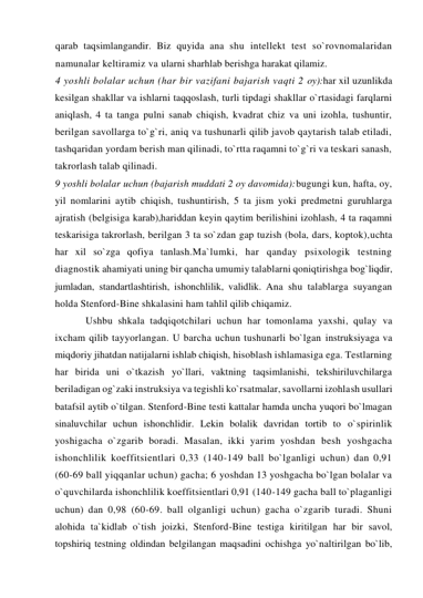 qarab taqsimlangandir. Biz quyida ana shu intellekt test so`rovnomalaridan 
namunalar keltiramiz va ularni sharhlab berishga harakat qilamiz. 
4 yoshli bolalar uchun (har bir vazifani bajarish vaqti 2 oy):har xil uzunlikda 
kesilgan shakllar va ishlarni taqqoslash, turli tipdagi shakllar o`rtasidagi farqlarni 
aniqlash, 4 ta tanga pulni sanab chiqish, kvadrat chiz va uni izohla, tushuntir, 
berilgan savollarga to`g`ri, aniq va tushunarli qilib javob qaytarish talab etiladi, 
tashqaridan yordam berish man qilinadi, to`rtta raqamni to`g`ri va teskari sanash, 
takrorlash talab qilinadi. 
9 yoshli bolalar uchun (bajarish muddati 2 oy davomida):bugungi kun, hafta, oy, 
yil nomlarini aytib chiqish, tushuntirish, 5 ta jism yoki predmetni guruhlarga 
ajratish (belgisiga karab),hariddan keyin qaytim berilishini izohlash, 4 ta raqamni 
teskarisiga takrorlash, berilgan 3 ta so`zdan gap tuzish (bola, dars, koptok),uchta 
har xil so`zga qofiya tanlash.Ma`lumki, har qanday psixologik testning 
diagnostik ahamiyati uning bir qancha umumiy talablarni qoniqtirishga bog`liqdir, 
jumladan, standartlashtirish, ishonchlilik, validlik. Ana shu talablarga suyangan 
holda Stenford-Bine shkalasini ham tahlil qilib chiqamiz.  
Ushbu shkala tadqiqotchilari uchun har tomonlama yaxshi, qulay va 
ixcham qilib tayyorlangan. U barcha uchun tushunarli bo`lgan instruksiyaga va 
miqdoriy jihatdan natijalarni ishlab chiqish, hisoblash ishlamasiga ega. Testlarning 
har birida uni o`tkazish yo`llari, vaktning taqsimlanishi, tekshiriluvchilarga 
beriladigan og`zaki instruksiya va tegishli ko`rsatmalar, savollarni izohlash usullari 
batafsil aytib o`tilgan. Stenford-Bine testi kattalar hamda uncha yuqori bo`lmagan 
sinaluvchilar uchun ishonchlidir. Lekin bolalik davridan tortib to o`spirinlik 
yoshigacha o`zgarib boradi. Masalan, ikki yarim yoshdan besh yoshgacha 
ishonchlilik koeffitsientlari 0,33 (140-149 ball bo`lganligi uchun) dan 0,91 
(60-69 ball yiqqanlar uchun) gacha; 6 yoshdan 13 yoshgacha bo`lgan bolalar va 
o`quvchilarda ishonchlilik koeffitsientlari 0,91 (140-149 gacha ball to`plaganligi 
uchun) dan 0,98 (60-69. ball olganligi uchun) gacha o`zgarib turadi. Shuni 
alohida ta`kidlab o`tish joizki, Stenford-Bine testiga kiritilgan har bir savol, 
topshiriq testning oldindan belgilangan maqsadini ochishga yo`naltirilgan bo`lib, 
