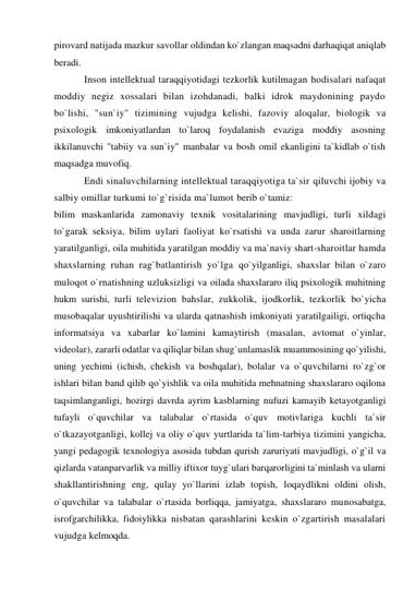 pirovard natijada mazkur savollar oldindan ko`zlangan maqsadni darhaqiqat aniqlab 
beradi. 
Inson intellektual taraqqiyotidagi tezkorlik kutilmagan hodisalari nafaqat 
moddiy negiz xossalari bilan izohdanadi, balki idrok maydonining paydo 
bo`lishi, "sun`iy" tizimining vujudga kelishi, fazoviy aloqalar, biologik va 
psixologik imkoniyatlardan to`laroq foydalanish evaziga moddiy asosning 
ikkilanuvchi "tabiiy va sun`iy" manbalar va bosh omil ekanligini ta`kidlab o`tish 
maqsadga muvofiq. 
Endi sinaluvchilarning intellektual taraqqiyotiga ta`sir qiluvchi ijobiy va 
salbiy omillar turkumi to`g`risida ma`lumot berib o`tamiz: 
bilim maskanlarida zamonaviy texnik vositalarining mavjudligi, turli xildagi 
to`garak seksiya, bilim uylari faoliyat ko`rsatishi va unda zarur sharoitlarning 
yaratilganligi, oila muhitida yaratilgan moddiy va ma`naviy shart-sharoitlar hamda 
shaxslarning ruhan rag`batlantirish yo`lga qo`yilganligi, shaxslar bilan o`zaro 
muloqot o`rnatishning uzluksizligi va oilada shaxslararo iliq psixologik muhitning 
hukm surishi, turli televizion bahslar, zukkolik, ijodkorlik, tezkorlik bo`yicha 
musobaqalar uyushtirilishi va ularda qatnashish imkoniyati yaratilgailigi, ortiqcha 
informatsiya va xabarlar ko`lamini kamaytirish (masalan, avtomat o`yinlar, 
videolar), zararli odatlar va qiliqlar bilan shug`unlamaslik muammosining qo`yilishi, 
uning yechimi (ichish, chekish va boshqalar), bolalar va o`quvchilarni ro`zg`or 
ishlari bilan band qilib qo`yishlik va oila muhitida mehnatning shaxslararo oqilona 
taqsimlanganligi, hozirgi davrda ayrim kasblarning nufuzi kamayib ketayotganligi 
tufayli o`quvchilar va talabalar o`rtasida o`quv motivlariga kuchli ta`sir 
o`tkazayotganligi, kollej va oliy o`quv yurtlarida ta`lim-tarbiya tizimini yangicha, 
yangi pedagogik texnologiya asosida tubdan qurish zaruriyati mavjudligi, o`g`il va 
qizlarda vatanparvarlik va milliy iftixor tuyg`ulari barqarorligini ta`minlash va ularni 
shakllantirishning eng, qulay yo`llarini izlab topish, loqaydlikni oldini olish, 
o`quvchilar va talabalar o`rtasida borliqqa, jamiyatga, shaxslararo munosabatga, 
isrofgarchilikka, fidoiylikka nisbatan qarashlarini keskin o`zgartirish masalalari 
vujudga kelmoqda. 
