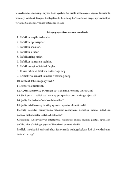 tа`mirlаshdа оdаmning miyasi hеch qаchоn bir хildа ishlаmаydi. Аyrim kishilаrdа 
umumiy intеllеkt dаrаjаsi bоshqаlаrniki biln tеng bo’lishi bilаn birgа, аyrim fаоliya 
turlаrini bаjаrishdа yaqqоl ustunlik sеzilаdi. 
 
Mavzu yuzasidan nazorat savollari: 
1. Tafakkur haqida tushuncha. 
2. Tafakkur operasiyalari. 
3. Tafakkur shakllari. 
4. Tafakkur sifatlari 
5. Tafakkurning turlari. 
6. Tafakkur va masala yechish. 
7. Tafakkurdagi individual farqlar. 
8. Hissiy bilish va tafakkur o’rtasidagi farq. 
9. Abstrakt va konkret tafakkur o’rtasidagi farq. 
10.Intellekt deb nimaga aytiladi? 
11.Kreativlik mazmuni? 
12.AQShlik psixolog F.Frimen bo’yicha intellektning olti tarkibi? 
13.Sh.Byuler intellektual taraqqiyot qanday bosqichlarga ajratadi? 
14.Ijodiy fikrlashni ta`minlovchi omillar? 
15.Ijodiy tafakkurning tarkibiy qismlari qanday aks ettiriladi? 
16.Xulq kognitiv nazariyasida tafakkur mohiyatini ochishga xizmat qiladigan 
qanday tushunchalar ishlatila boshlandi? 
J.Piajening (Shveytsariya) intellektual nazariyasi ikkita muhim jihatga ajratilgan 
bo’lib,  ular o’z ichiga qaysi ta`limotlarni qamrab oladi? 
Intеllеkt mоhiyatini tushuntirishdа fаn оlаmidа vujudgа kеlgаn ikki хil yondаshuvni 
izohlab bering? 
 
 
 
 
