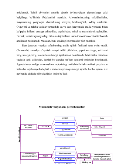 aniqlanadi. Tahlil ob’ektlari amalda ajratib bo’lmaydigan elementlarga yoki 
belgilarga bo’lishda ifodalanishi mumkin. Allomalarimizning ta’kidlashicha, 
maymunning yong’oqni chaqishining o’ziyoq boshlang’ich, oddiy analizdir. 
O’quvchi va talaba yoshlar turmushda va va dars jarayonida analiz yordami bilan 
ko’pgina ishlarni amalga oshiradilar, topshiriqlar, misol va masalalarni yechadilar. 
Demak, tabiat va jamiyatdagi bilim va tajribalarni inson tomonidan o’zlashtirib olish 
analizdan boshlanadi. Masalan, buni quyidagi sxemada ko’rish mumkin. 
Dars jarayoni vaqtida tafakkurning analiz qilish faoliyati katta o’rin tutadi. 
Chunonchi, savodga o’rgatish nutqni tahlil qilishdan, gapni so’zlarga, so’zlarni 
bo’g’inlarga, bo’g’inlarni tovushlarga ajratishdan boshlanadi. Matematik masalani 
yechish tahlil qilishdan, dastlab bir qancha ma’lum sonlarni topishdan boshlanadi. 
Agarda inson oldiga avtomashina motorining tuzilishini bilish vazifasi qo’yilsa, u 
holda bu topshiriqni hal qilish u motorni ayrim qismlarga ajratib, har bir qismni o’z 
navbatida alohida olib tekshirish lozim bo’ladi 
 
 
 
 
 
 
Muammoli vaziyatlarni yechish usullari 
 
 
 
 
 
 
 
 
 
Hukm 
      Xulos chiqarish  
Tushuncha 
Mavjud tasavurlar 
asosida ngi obrazlar 
tizimini  tashkil qilish 
Taffakurning 
maxsuldorligi 
Hayolning 
maxsuldorligi 
Xissiyot va 
t i
SINTEZ 
ANALIZ 
TAQQOSLASH 
UMUMLASHTIRISH 
Tipiklashtirish 
aglyutinatsiy 
Giperbolizatsiya 
Sxemalashtirish
Amaliy faoliyat  
MUAMMOLI 
VAZIYAT 
Aniqlanmagan 
muammoli vaziyat 
TAFFAKUR 
Hayol 
