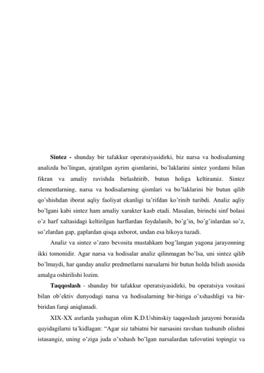  
 
 
 
 
 
 
 
 
 
 
 
Sintez - shunday bir tafakkur operatsiyasidirki, biz narsa va hodisalarning 
analizda bo’lingan, ajratilgan ayrim qismlarini, bo’laklarini sintez yordami bilan 
fikran va amaliy ravishda birlashtirib, butun holiga keltiramiz. Sintez 
elementlarning, narsa va hodisalarning qismlari va bo’laklarini bir butun qilib 
qo’shishdan iborat aqliy faoliyat ekanligi ta’rifdan ko’rinib turibdi. Analiz aqliy 
bo’lgani kabi sintez ham amaliy xarakter kasb etadi. Masalan, birinchi sinf bolasi 
o’z harf xaltasidagi keltirilgan harflardan foydalanib, bo’g’in, bo’g’inlardan so’z, 
so’zlardan gap, gaplardan qisqa axborot, undan esa hikoya tuzadi.  
Analiz va sintez o’zaro bevosita mustahkam bog’langan yagona jarayonning 
ikki tomonidir. Agar narsa va hodisalar analiz qilinmagan bo’lsa, uni sintez qilib 
bo’lmaydi, har qanday analiz predmetlarni narsalarni bir butun holda bilish asosida 
amalga oshirilishi lozim. 
Taqqoslash - shunday bir tafakkur operatsiyasidirki, bu operatsiya vositasi 
bilan ob’ektiv dunyodagi narsa va hodisalarning bir-biriga o’xshashligi va bir-
biridan farqi aniqlanadi. 
XIX-XX asrlarda yashagan olim K.D.Ushinskiy taqqoslash jarayoni borasida 
quyidagilarni ta’kidlagan: “Agar siz tabiatni bir narsasini ravshan tushunib olishni 
istasangiz, uning o’ziga juda o’xshash bo’lgan narsalardan tafovutini topingiz va 
