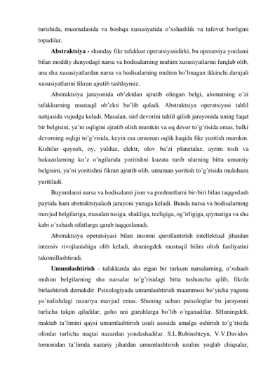 turishida, muomalasida va boshqa xususiyatida o’xshashlik va tafovut borligini 
topadilar. 
Abstraktsiya - shunday fikr tafakkur operatsiyasidirki, bu operatsiya yordami 
bilan moddiy dunyodagi narsa va hodisalarning muhim xususiyatlarini farqlab olib, 
ana shu xususiyatlardan narsa va hodisalarning muhim bo’lmagan ikkinchi darajali 
xususiyatlarini fikran ajratib tashlaymiz. 
Abstraktsiya jarayonida ob’ektdan ajratib olingan belgi, alomatning o’zi 
tafakkurning mustaqil ob’ekti bo’lib qoladi. Abstraktsiya operatsiyasi tahlil 
natijasida vujudga keladi. Masalan, sinf devorini tahlil qilish jarayonida uning faqat 
bir belgisini, ya’ni oqligini ajratib olish mumkin va oq devor to’g’risida emas, balki 
devorning oqligi to’g’risida, keyin esa umuman oqlik haqida fikr yuritish mumkin. 
Kishilar quyosh, oy, yulduz, elektr, olov ba’zi planetalar, ayrim tosh va 
hokazolarning ko’z o’ngilarida yoritishni kuzata turib ularning bitta umumiy 
belgisini, ya’ni yoritishni fikran ajratib olib, umuman yoritish to’g’risida mulohaza 
yuritiladi. 
Buyumlarni narsa va hodisalarni jism va predmetlarni bir-biri bilan taqqoslash 
paytida ham abstraktsiyalash jarayoni yuzaga keladi. Bunda narsa va hodisalarning 
mavjud belgilariga, masalan tusiga, shakliga, tezligiga, og’irligiga, qiymatiga va shu 
kabi o’xshash sifatlarga qarab taqqoslanadi.  
Abstraktsiya operatsiyasi bilan insonni qurollantirish intellektual jihatdan 
intensiv rivojlanishiga olib keladi, shuningdek mustaqil bilim olish faoliyatini 
takomillashtiradi. 
Umumlashtirish - tafakkurda aks etgan bir turkum narsalarning, o’xshash 
muhim belgilarning shu narsalar to’g’risidagi bitta tushuncha qilib, fikrda 
birlashtirish demakdir. Psixologiyada umumlashtirish muammosi bo’yicha yagona 
yo’nalishdagi nazariya mavjud emas. Shuning uchun psixologlar bu jarayonni 
turlicha talqin qiladilar, goho uni guruhlarga bo’lib o’rganadilar. SHuningdek, 
maktab ta’limini qaysi umumlashtirish usuli asosida amalga oshirish to’g’risida 
olimlar turlicha nuqtai nazardan yondashadilar. S.L.Rubinshteyn, V.V.Davidov 
tomonidan ta’limda nazariy jihatdan umumlashtirish usulini yoqlab chiqsalar, 
