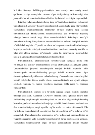 N.A.Menchinskaya, D.N.Bogoyavlenskiylar ham nazariy, ham amaliy usulni 
qo’llashni tavsiya etmoqdalar. Ammo o’quv faoliyatining turli-tumanligi dars 
jarayonida har xil umumlashtirish usullaridan foydalanish kerakligini taqazo qiladi. 
Psixologiyada umumlashtirishning keng qo’llaniladigan ikki turi: tushunchali 
umumlashtirish va hisssiy-konkret umumlashtirish yuzasidan ko’proq fikr yuritiladi. 
Tushunchali umumlashtirishda predmetlar ob’ektiv muhim belgi asosida 
umumlashtiriladi. Hissiy-konkret umumlashtirishda esa predmetlar topshiriq 
talabiga binoan tashqi belgi bilan umumlashtiriladi. Psixologlar noto’g’ri 
umumlashtirishning hissiy-konkret umumlashtirishdan tafovuti borligini hamisha 
ta’kidlab kelmoqdalar. O’quvchi va talaba ba’zan predmetlarni muhim bo’lmagan 
belgisiga asoslanib noto’g’ri umumlashtiradilar, vaholanki, topshiriq shartida bu 
talab ular oldiga mutlaqo qo’yilmaydi. Lekin bu nazariyaning himoyachilari 
noto’g’ri umumlashtirishni alohida tur deb hisoblaydilar.  
Umumlashtirish, abstraktsiyalash operatsiyasidan ajralgan holda sodir 
bo’lmaydi, har qanday umumlashtirish asosida abstraktsiyalash jarayoni yotadi. 
Umumlashtirish jarayoni abstraktsiyasiz mavjud bo’lishi mumkin, lekin 
abstraktsiyasiz 
umumlashtirishning 
yuzaga 
kelishi 
mumkin 
emas. 
Agar 
abstraktsiyalash faoliyatida narsa va hodisalarning o’xshash hamda muhim belgilari 
tasodif belgilardan fikran ajratib olinsa, umumlashtirishda esa ajratib olingan 
o’xshash, umumiy va muhim belgilarga suyangan holda narsa va hodisalar 
birlashtiriladi. 
Umumlashtirish jarayoni so’z ta’sirida vujudga kelgan ikkinchi signallar 
tizimiga asoslanadi. Akademik I.P.Pavlov fikricha, nutq signallari tufayli nerv 
faoliyatining yangi tamoyili abstraktsiyalash va shu bilan birga oldingi tizimning 
behisob signallarini umumlashtirish vujudga keladiki, bunda ham o’z navbatida ana 
shu umumlashtirilgan yangi signallar tag’in analiz va sintez qilinaveradi. Fikr 
yuritishning umumlashtirish operatsiyasi har xil asoslarga ko’ra turlarga bo’lib 
o’rganiladi. Umumlashtirishni mazmuniga ko’ra tushunchali umumlashtirish va 
yaqqol-ko’rgazmali yoki elementar umumlashtirish turiga ajratish qabul qilingan. 
Tushunchali umumlashtirish orqali ob’ektiv qonuniyatlarni muhim belgilari 
