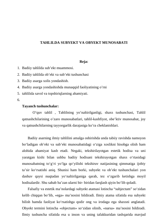 TAHLILDA SUBYEKT VA OBYEKT MUNOSABATI
Reja:
1. Badiiy tahlilda sub’ekt muammosi.
2. Badiiy tahlilda ob’ekt va sub’ekt tushunchasi
3. Badiiy asarga xolis yondashish.
4. Badiiy asarga yondashishda munaqqid faoliyatining o’rni
5. tahlilida savol va topshiriqlarning ahamiyati.
6.
Tayanch tushunchalar:
    O’quv  tahlil  ,  Tahlilning  yo’naltirilganligi,  shaxs  tushunchasi,  Tahlil
qatnashchilarining o’zaro munosabatlari, tahlil-kashfiyot, obe’ktiv munosabat, joy
va qatnashchilarning tayyorgarlik darajasiga ko’ra cheklanishlari.
 Badiiy asarning ilmiy tahlilini amalga oshirishda unda tabiiy ravishda namoyon
bo‘ladigan ob’ekt va sub’ekt munosabatidagi o‘ziga xoslikni hisobga olish ham
alohida  ahamiyat kasb  etadi.  Negaki,  tekshirilayotgan  estetik  hodisa  va  uni
yaratgan  kishi  bilan  ushbu  badiiy  hodisani  tekshirayotgan  shaxs  o‘rtasidagi
munosabatning to‘g‘ri yo‘lga qo‘yilishi tekshiruv natijasining qimmatiga ijobiy
ta’sir ko‘rsatishi aniq. Shunisi ham borki, subyekt va ob’ekt tushunchalari yon
dashuv  qaysi  nuqtadan  yo‘naltirilganiga  qarab,  tez  o‘zgarib ketishga  moyil
hodisalardir. Shu sabab ba’zan ularni bir- biridan farqlash qiyin bo‘lib qoladi.
 Falsafiy va estetik ma’nolardagi subyekt atamasi lotincha “subjectum” so‘zidan
kelib chiqqan bo‘lib, «ega» ma’nosini bildiradi. Ilmiy atama sifatida esa subyekt
bilish hamda faoliyat ko‘rsatishga qodir ong va irodaga ega shaxsni anglatadi.
Obyekt termini lotincha «objectum» so‘zidan olinib, «narsa» ma’nosini bildiradi.
Ilmiy tushuncha sifatida esa u inson va uning tafakkuridan tashqarida mavjud
