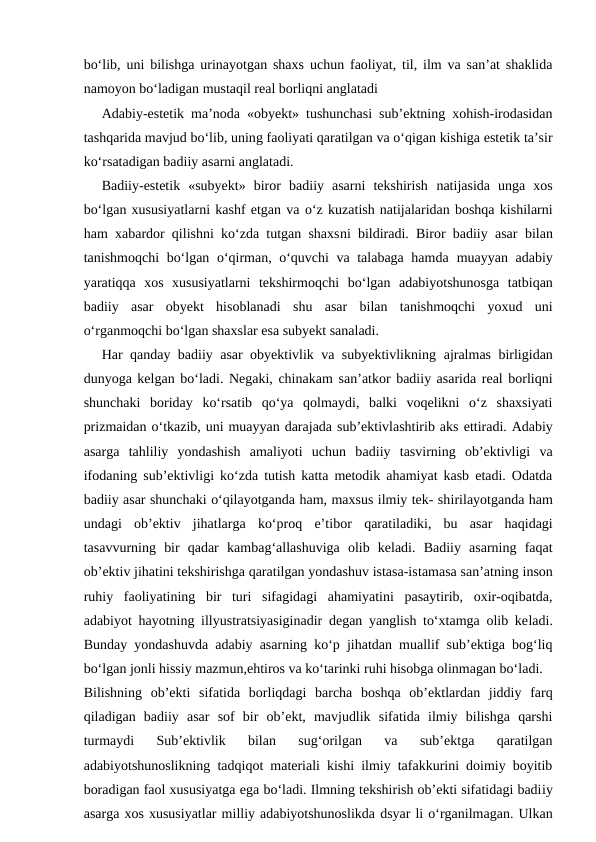bo‘lib, uni bilishga urinayotgan shaxs uchun faoliyat, til, ilm va san’at shaklida
namoyon bo‘ladigan mustaqil real borliqni anglatadi
Adabiy-estetik ma’noda «obyekt» tushunchasi sub’ektning xohish-irodasidan
tashqarida mavjud bo‘lib, uning faoliyati qaratilgan va o‘qigan kishiga estetik ta’sir
ko‘rsatadigan badiiy asarni anglatadi.
Badiiy-estetik  «subyekt»  biror  badiiy  asarni  tekshirish  natijasida  unga  xos
bo‘lgan xususiyatlarni kashf etgan va o‘z kuzatish natijalaridan boshqa kishilarni
ham xabardor qilishni ko‘zda tutgan shaxsni bildiradi. Biror badiiy asar  bilan
tanishmoqchi bo‘lgan o‘qirman, o‘quvchi va talabaga hamda  muayyan adabiy
yaratiqqa  xos  xususiyatlarni  tekshirmoqchi  bo‘lgan  adabiyotshunosga  tatbiqan
badiiy  asar  obyekt  hisoblanadi  shu  asar  bilan  tanishmoqchi  yoxud  uni
o‘rganmoqchi bo‘lgan shaxslar esa subyekt sanaladi.
Har qanday badiiy asar obyektivlik va subyektivlikning  ajralmas birligidan
dunyoga kelgan bo‘ladi. Negaki, chinakam  san’atkor badiiy asarida real borliqni
shunchaki  boriday  ko‘rsatib  qo‘ya  qolmaydi,  balki  voqelikni  o‘z  shaxsiyati
prizmaidan o‘tkazib, uni muayyan darajada sub’ektivlashtirib aks ettiradi. Adabiy
asarga  tahliliy  yondashish  amaliyoti  uchun  badiiy  tasvirning  ob’ektivligi  va
ifodaning sub’ektivligi ko‘zda tutish katta metodik ahamiyat kasb etadi. Odatda
badiiy asar shunchaki o‘qilayotganda ham, maxsus ilmiy tek- shirilayotganda ham
undagi  ob’ektiv  jihatlarga  ko‘proq  e’tibor  qaratiladiki,  bu  asar  haqidagi
tasavvurning  bir  qadar  kambag‘allashuviga  olib  keladi.  Badiiy  asarning  faqat
ob’ektiv jihatini tekshirishga qaratilgan yondashuv istasa-istamasa san’atning inson
ruhiy  faoliyatining  bir  turi  sifagidagi  ahamiyatini  pasaytirib,  oxir-oqibatda,
adabiyot  hayotning illyustratsiyasiginadir degan yanglish to‘xtamga olib keladi.
Bunday yondashuvda adabiy asarning ko‘p jihatdan muallif sub’ektiga bog‘liq
bo‘lgan jonli hissiy mazmun,ehtiros va ko‘tarinki ruhi hisobga olinmagan bo‘ladi.
Bilishning  ob’ekti  sifatida  borliqdagi  barcha  boshqa  ob’ektlardan  jiddiy  farq
qiladigan  badiiy  asar  sof  bir  ob’ekt,  mavjudlik  sifatida  ilmiy  bilishga  qarshi
turmaydi  Sub’ektivlik  bilan  sug‘orilgan  va  sub’ektga  qaratilgan
adabiyotshunoslikning tadqiqot materiali kishi ilmiy tafakkurini doimiy boyitib
boradigan faol xususiyatga ega bo‘ladi. Ilmning tekshirish ob’ekti sifatidagi badiiy
asarga xos xususiyatlar milliy adabiyotshunoslikda dsyar li o‘rganilmagan. Ulkan
