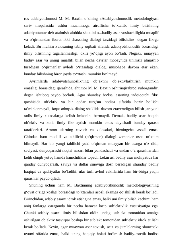 rus adabiyotshunosi M. M. Baxtin o‘zining «Adabiyotshunoslik metodologiyasi
sari»  maqolasida ushbu  muammoga  atroflicha  to‘xtalib,  ilmiy  bilishning
adabiyottanuv deb atalmish alohida shaklini «...badiiy asar vositachiligida muaplif
va o‘qirmandan iborat ikki shaxsning dialogi tarzidagi bilishdir»- degan fikrga
keladi. Bu muhim xulosaning tabiiy oqibati sifatida adabiyotshunoslik borasidagi
ilmiy bilishning tugallanmasligi, oxiri yo‘qligi ayon bo‘ladi. Negaki, muayyan
badiiy asar va uning muallifi bilan necha davrlar mobaynida tinimsiz almashib
turadigan  o‘qirmanlar  avlodi  o‘rtasidagi  dialog,  musohaba davom  etar  ekan,
bunday bilishning biror joyda to‘xtashi mumkin bo‘lmaydi.
Ayrimlarda  adabiyotshunoslikning  ob’ektini  ob’ektivlashtirish  mumkin
emasligi borasidagi qarashida, ehtimoi M. M. Baxtin oshirinqirabroq yuborgandir,
degan ishtiboq paydo bo‘ladi. Agar shunday bo‘lsa, asarning tadqiqotchi fikri
qarshisida  ob’ektiv  va  bir  qadar  turg‘un  hodisa  sifatida  hozir  bo‘lishi
ta’minlanmaydi, faqat adoqsiz dialog shaklida davom etaveradigan bilish jarayoni
xolis ilmiy xulosalarga kelish imkonini  bermaydi. Demak, badiiy asar  haqida
ob’ektiv  va  xolis  ilmiy  fikr  aytish  mumkin  emas deyishadi  bunday  qarash
tarafdorlari.  Ammo  ularning  xavotir  va  xulosalari,  bizningcha,  asosli  emas.
Chindan  ham  muallif  va  tahlilchi  (o‘qirman)  dialogi  zamonlar  osha  to‘xtam
bilmaydi. Har bir yangi tahlilchi yoki o‘qirman muayyan bir asarga o‘z didi,
saviyasi, dunyoqarashi nuqtai nazari bilan yondashadi va undan o‘z qarashlaridan
kelib chiqib yutuq hamda kamchiliklar topadi. Lekin asl badiiy asar mohiyatida har
qanday dunyoqarash, saviya va didlar sinoviga dosh beradigan  shunday badiiy
haqiqat va qadriyatlar bo‘ladiki, ular turli avlod vakillarida ham bir-biriga yaqin
qarashlar paydo qiladi.
Shuning  uchun  ham  M.  Baxtinning  adabiyotshunoslik  metodologiyasining
g‘oyat o‘ziga xosligi borasidagi to‘xtamlari asosli ekaniga qo‘shilish kerak bo‘ladi.
Birinchidan, adabiy asarni idrok etishgina emas, balki uni ilmiy bilish kechimi ham
aniq  fanlarga qaraganda bir necha baravar ko‘p sub’ektivlik xususiyatiga ega.
Chunki adabiy asarni  ilmiy bilishdan oldin  undagi sub’ekt tomonidan amalga
oshirilgan ob’ektiv tasvirpar boshqa bir sub’ekt tomonidan sub’ektiv idrok etilishi
kerak bo‘ladi. Keyin, agar muayyan asar tovush, so‘z va jumlalarning shunchaki
uyumi sifatida emas, balki uning  haqiqiy holati bo‘lmish badiiy-estetik hodisa
